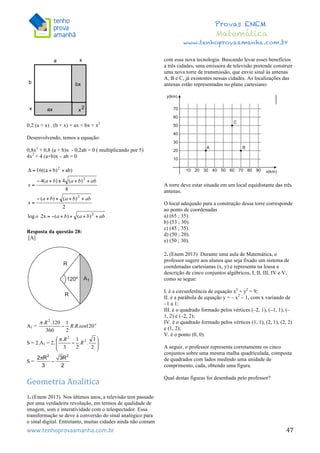  	
  	
  	
  	
  	
  	
  	
  	
  	
  	
  	
  	
  	
  	
  	
  	
  	
  	
  	
  	
  	
  	
  	
  	
  	
  	
  	
  	
  	
  	
  	
  	
  	
  	
  	
  	
  	
  	
  	
  	
  	
  	
  	
  	
  	
  	
  	
  	
  	
  	
  	
  	
  	
  	
  	
  	
  	
  	
  	
  	
  	
  	
  	
  	
  	
  	
  	
  	
  	
  	
  	
  	
  	
  	
  	
  	
  	
  	
  	
  	
  	
  	
  	
  	
  	
  	
  	
  	
  	
  	
   	
   	
   	
   	
  
Provas ENEM
Matemática
www.tenhoprovaamanha.com.br
www.tenhoprovaamanha.com.br	
   47
0,2 (a + x) . (b + x) = ax + bx + x2
Desenvolvendo, temos a equação:
0,8x2
+ 0,8 (a + b)x - 0,2ab = 0 ( multiplicando por 5)
4x2
+ 4 (a+b)x – ab = 0
Resposta da questão 28:
[A]
A1 =
S = 2.A1 = 2.
S =
Geometria	
  Analitica
1. (Enem 2013) Nos últimos anos, a televisão tem passado
por uma verdadeira revolução, em termos de qualidade de
imagem, som e interatividade com o telespectador. Essa
transformação se deve à conversão do sinal analógico para
o sinal digital. Entretanto, muitas cidades ainda não contam
com essa nova tecnologia. Buscando levar esses benefícios
a três cidades, uma emissora de televisão pretende construir
uma nova torre de transmissão, que envie sinal às antenas
A, B e C, já existentes nessas cidades. As localizações das
antenas estão representadas no plano cartesiano:
A torre deve estar situada em um local equidistante das três
antenas.
O local adequado para a construção dessa torre corresponde
ao ponto de coordenadas
a) (65 ; 35).
b) (53 ; 30).
c) (45 ; 35).
d) (50 ; 20).
e) (50 ; 30).
2. (Enem 2013) Durante uma aula de Matemática, o
professor sugere aos alunos que seja fixado um sistema de
coordenadas cartesianas (x, y) e representa na lousa a
descrição de cinco conjuntos algébricos, I, II, III, IV e V,
como se segue:
I. é a circunferência de equação x2
+ y2
= 9;
II. é a parábola de equação y = – x2
– 1, com x variando de
–1 a 1;
III. é o quadrado formado pelos vértices (–2, 1), (–1, 1), (–
1, 2) e (–2, 2);
IV. é o quadrado formado pelos vértices (1, 1), (2, 1), (2, 2)
e (1, 2);
V. é o ponto (0, 0).
A seguir, o professor representa corretamente os cinco
conjuntos sobre uma mesma malha quadriculada, composta
de quadrados com lados medindo uma unidade de
comprimento, cada, obtendo uma figura.
Qual destas figuras foi desenhada pelo professor?
 