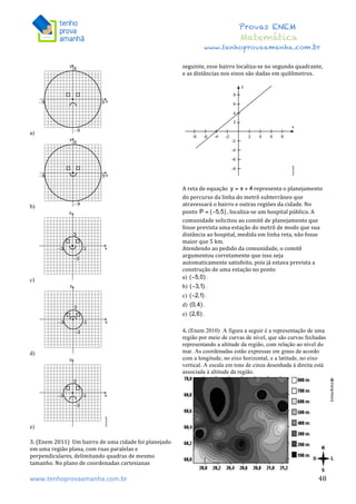  	
  	
  	
  	
  	
  	
  	
  	
  	
  	
  	
  	
  	
  	
  	
  	
  	
  	
  	
  	
  	
  	
  	
  	
  	
  	
  	
  	
  	
  	
  	
  	
  	
  	
  	
  	
  	
  	
  	
  	
  	
  	
  	
  	
  	
  	
  	
  	
  	
  	
  	
  	
  	
  	
  	
  	
  	
  	
  	
  	
  	
  	
  	
  	
  	
  	
  	
  	
  	
  	
  	
  	
  	
  	
  	
  	
  	
  	
  	
  	
  	
  	
  	
  	
  	
  	
  	
  	
  	
  	
   	
   	
   	
   	
  
Provas ENEM
Matemática
www.tenhoprovaamanha.com.br
www.tenhoprovaamanha.com.br	
   48
a)
b)
c)
d)
e)
3.	
  (Enem	
  2011)	
  	
  Um	
  bairro	
  de	
  uma	
  cidade	
  foi	
  planejado	
  
em	
  uma	
  região	
  plana,	
  com	
  ruas	
  paralelas	
  e	
  
perpendiculares,	
  delimitando	
  quadras	
  de	
  mesmo	
  
tamanho.	
  No	
  plano	
  de	
  coordenadas	
  cartesianas	
  
seguinte,	
  esse	
  bairro	
  localiza-­‐se	
  no	
  segundo	
  quadrante,	
  
e	
  as	
  distâncias	
  nos	
  eixos	
  são	
  dadas	
  em	
  quilômetros.	
  	
  
	
  
	
  
A	
  reta	
  de	
  equação	
   representa	
  o	
  planejamento	
  
do	
  percurso	
  da	
  linha	
  do	
  metrô	
  subterrâneo	
  que	
  
atravessará	
  o	
  bairro	
  e	
  outras	
  regiões	
  da	
  cidade.	
  No	
  
ponto	
   ,	
  localiza-­‐se	
  um	
  hospital	
  público.	
  A	
  
comunidade	
  solicitou	
  ao	
  comitê	
  de	
  planejamento	
  que	
  
fosse	
  prevista	
  uma	
  estação	
  do	
  metrô	
  de	
  modo	
  que	
  sua	
  
distância	
  ao	
  hospital,	
  medida	
  em	
  linha	
  reta,	
  não	
  fosse	
  
maior	
  que	
  5	
  km.	
  	
  
Atendendo	
  ao	
  pedido	
  da	
  comunidade,	
  o	
  comitê	
  
argumentou	
  corretamente	
  que	
  isso	
  seja	
  
automaticamente	
  satisfeito,	
  pois	
  já	
  estava	
  prevista	
  a	
  
construção	
  de	
  uma	
  estação	
  no	
  ponto	
  	
  
a) .
b) .
c) .
d) .
e) .
4. (Enem 2010) A figura a seguir é a representação de uma
região por meio de curvas de nível, que são curvas fechadas
representando a altitude da região, com relação ao nível do
mar. As coordenadas estão expressas em graus de acordo
com a longitude, no eixo horizontal, e a latitude, no eixo
vertical. A escala em tons de cinza desenhada à direita está
associada à altitude da região.
 