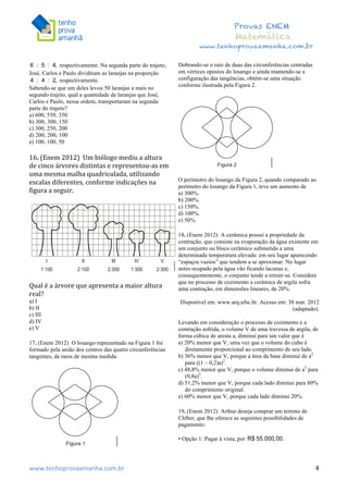  	
  	
  	
  	
  	
  	
  	
  	
  	
  	
  	
  	
  	
  	
  	
  	
  	
  	
  	
  	
  	
  	
  	
  	
  	
  	
  	
  	
  	
  	
  	
  	
  	
  	
  	
  	
  	
  	
  	
  	
  	
  	
  	
  	
  	
  	
  	
  	
  	
  	
  	
  	
  	
  	
  	
  	
  	
  	
  	
  	
  	
  	
  	
  	
  	
  	
  	
  	
  	
  	
  	
  	
  	
  	
  	
  	
  	
  	
  	
  	
  	
  	
  	
  	
  	
  	
  	
  	
  	
  	
   	
   	
   	
   	
  
Provas ENEM
Matemática
www.tenhoprovaamanha.com.br
www.tenhoprovaamanha.com.br	
   4
respectivamente. Na segunda parte do trajeto,
José, Carlos e Paulo dividiram as laranjas na proporção
respectivamente.
Sabendo-se que um deles levou 50 laranjas a mais no
segundo trajeto, qual a quantidade de laranjas que José,
Carlos e Paulo, nessa ordem, transportaram na segunda
parte do trajeto?
a) 600, 550, 350
b) 300, 300, 150
c) 300, 250, 200
d) 200, 200, 100
e) 100, 100, 50
16.	
  (Enem	
  2012)	
  	
  Um	
  biólogo	
  mediu	
  a	
  altura	
  
de	
  cinco	
  árvores	
  distintas	
  e	
  representou-­‐as	
  em	
  
uma	
  mesma	
  malha	
  quadriculada,	
  utilizando	
  
escalas	
  diferentes,	
  conforme	
  indicações	
  na	
  
figura	
  a	
  seguir.	
  	
  
	
  
	
  
	
  
Qual	
  é	
  a	
  árvore	
  que	
  apresenta	
  a	
  maior	
  altura	
  
real?	
  	
  
a) I
b) II
c) III
d) IV
e) V
17. (Enem 2012) O losango representado na Figura 1 foi
formado pela união dos centros das quatro circunferências
tangentes, de raios de mesma medida.
Dobrando-se o raio de duas das circunferências centradas
em vértices opostos do losango e ainda mantendo-se a
configuração das tangências, obtém-se uma situação
conforme ilustrada pela Figura 2.
O perímetro do losango da Figura 2, quando comparado ao
perímetro do losango da Figura 1, teve um aumento de
a) 300%.
b) 200%.
c) 150%.
d) 100%.
e) 50%.
18. (Enem 2012) A cerâmica possui a propriedade da
contração, que consiste na evaporação da água existente em
um conjunto ou bloco cerâmico submetido a uma
determinada temperatura elevada: em seu lugar aparecendo
“espaços vazios” que tendem a se aproximar. No lugar
antes ocupado pela água vão ficando lacunas e,
consequentemente, o conjunto tende a retrair-se. Considere
que no processo de cozimento a cerâmica de argila sofra
uma contração, em dimensões lineares, de 20%.
Disponível em: www.arq.ufsc.br. Acesso em: 30 mar. 2012
(adaptado).
Levando em consideração o processo de cozimento e a
contração sofrida, o volume V de uma travessa de argila, de
forma cúbica de aresta a, diminui para um valor que é
a) 20% menor que V, uma vez que o volume do cubo é
diretamente proporcional ao comprimento de seu lado.
b) 36% menor que V, porque a área da base diminui de a2
para ((1 – 0,2)a)2
.
c) 48,8% menor que V, porque o volume diminui de a3
para
(0,8a)3
.
d) 51,2% menor que V, porque cada lado diminui para 80%
do comprimento original.
e) 60% menor que V, porque cada lado diminui 20%.
19. (Enem 2012) Arthur deseja comprar um terreno de
Cléber, que lhe oferece as seguintes possibilidades de
pagamento:
• Opção 1: Pagar à vista, por
 
