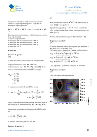  	
  	
  	
  	
  	
  	
  	
  	
  	
  	
  	
  	
  	
  	
  	
  	
  	
  	
  	
  	
  	
  	
  	
  	
  	
  	
  	
  	
  	
  	
  	
  	
  	
  	
  	
  	
  	
  	
  	
  	
  	
  	
  	
  	
  	
  	
  	
  	
  	
  	
  	
  	
  	
  	
  	
  	
  	
  	
  	
  	
  	
  	
  	
  	
  	
  	
  	
  	
  	
  	
  	
  	
  	
  	
  	
  	
  	
  	
  	
  	
  	
  	
  	
  	
  	
  	
  	
  	
  	
  	
   	
   	
   	
   	
  
Provas ENEM
Matemática
www.tenhoprovaamanha.com.br
www.tenhoprovaamanha.com.br	
   49
Um pequeno helicóptero usado para reconhecimento
sobrevoa a região a partir do ponto X = (20; 60). O
helicóptero segue o percurso:
0,8°L 0,5°N 0,2° O 0,1° S 0,4° N 0,3
°L
De acordo com as orientações, o helicóptero pousou em um
local cuja altitude é
a) menor ou igual a 200 m.
b) maior que 200 m e menor ou igual a 400 m.
c) maior que 400 m e menor ou igual a 600 m.
d) maior que 600 m e menor ou igual a 800 m.
e) maior que 800 m.
Gabarito:
Resposta da questão 1:
[E]
O ponto procurado é o circuncentro do triângulo
Os pontos médios dos lados e são,
respectivamente, e Além
disso, o coeficiente angular da reta é dado por
A equação da mediatriz do lado é tal que
Agora, como é paralelo ao eixo das abscissas, segue-se
que a equação da mediatriz do lado é
Desse modo, a ordenada do circuncentro de é dada
por
e, portanto, o resultado pedido é
Resposta da questão 2:
[E]
A circunferência de equação possui centro no
ponto e raio igual a
A parábola de equação com variando de
a possui concavidade voltada para baixo e vértice no
ponto
Portanto, a única alternativa possível é a alternativa [E].
Resposta da questão 3:
[B]
Os únicos pontos das opções das respostas que pertencem à
reta são B (-3,1), D (0,4) e E (2,6);
Calculando agora a distância de P a cada um deles, temos:
Logo, o ponto (-3,1) atende às condições do problema.
Resposta da questão 4:
[A]
Esboço do trajeto descrito pelo avião
	
  
	
  
	
  
	
  
	
  
	
  
 