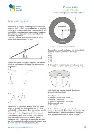  	
  	
  	
  	
  	
  	
  	
  	
  	
  	
  	
  	
  	
  	
  	
  	
  	
  	
  	
  	
  	
  	
  	
  	
  	
  	
  	
  	
  	
  	
  	
  	
  	
  	
  	
  	
  	
  	
  	
  	
  	
  	
  	
  	
  	
  	
  	
  	
  	
  	
  	
  	
  	
  	
  	
  	
  	
  	
  	
  	
  	
  	
  	
  	
  	
  	
  	
  	
  	
  	
  	
  	
  	
  	
  	
  	
  	
  	
  	
  	
  	
  	
  	
  	
  	
  	
  	
  	
  	
  	
   	
   	
   	
   	
  
Provas ENEM
Matemática
www.tenhoprovaamanha.com.br
www.tenhoprovaamanha.com.br	
   50
	
  
Geometria	
  Espacial	
  
	
  
1. (Enem 2013) Gangorra é um brinquedo que consiste de
uma tábua longa e estreita equilibrada e fixada no seu ponto
central (pivô). Nesse brinquedo, duas pessoas sentam-se nas
extremidades e, alternadamente, impulsionam-se para cima,
fazendo descer a extremidade oposta, realizando, assim, o
movimento da gangorra.
Considere a gangorra representada na figura, em que os
pontos A e B são equidistantes do pivô:
A projeção ortogonal da trajetória dos pontos A e B, sobre
o plano do chão da gangorra, quando esta se encontra em
movimento, é:
a)
b)
c)
d)
e)
2. (Enem 2013) Num parque aquático existe uma piscina
infantil na forma de um cilindro circular reto, de 1 m de
profundidade e volume igual a 12m3
, cuja base tem um raio
R e centro O. Deseja-se construir uma ilha de lazer seca no
interior dessa piscina, também na forma de um cilindro
circular reto, cuja base estará no fundo e com centro da
base coincidindo com o centro do fundo da piscina,
conforme a figura. O raio da ilha de lazer será r. Deseja-se
que após a construção dessa ilha, o espaço destinado à água
na piscina tenha um volume de, no mínimo, 4m3
.
Para satisfazer as condições dadas, o raio máximo da ilha
de lazer r, em metros, estará mais próximo de
a) 1,6.
b) 1,7.
c) 2,0.
d) 3,0.
e) 3,8.
3. (Enem 2013) Uma cozinheira, especialista em fazer
bolos, utiliza uma forma no formato representado na figura:
Nela identifica-se a representação de duas figuras
geométricas tridimensionais.
Essas figuras são
a) um tronco de cone e um cilindro.
b) um cone e um cilindro.
c) um tronco de pirâmide e um cilindro.
d) dois troncos de cone.
e) dois cilindros.
4. (Enem 2012) João propôs um desafio a Bruno, seu
colega de classe: ele iria descrever um deslocamento pela
pirâmide a seguir e Bruno deveria desenhar a projeção
desse deslocamento no plano da base da pirâmide.
 