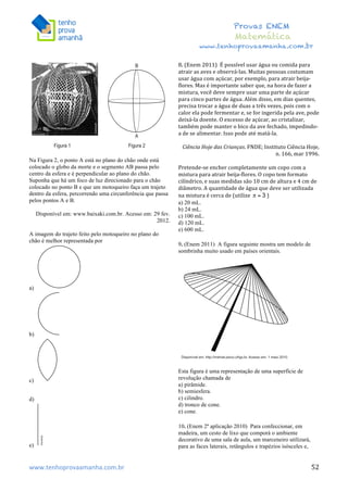  	
  	
  	
  	
  	
  	
  	
  	
  	
  	
  	
  	
  	
  	
  	
  	
  	
  	
  	
  	
  	
  	
  	
  	
  	
  	
  	
  	
  	
  	
  	
  	
  	
  	
  	
  	
  	
  	
  	
  	
  	
  	
  	
  	
  	
  	
  	
  	
  	
  	
  	
  	
  	
  	
  	
  	
  	
  	
  	
  	
  	
  	
  	
  	
  	
  	
  	
  	
  	
  	
  	
  	
  	
  	
  	
  	
  	
  	
  	
  	
  	
  	
  	
  	
  	
  	
  	
  	
  	
  	
   	
   	
   	
   	
  
Provas ENEM
Matemática
www.tenhoprovaamanha.com.br
www.tenhoprovaamanha.com.br	
   52
Na Figura 2, o ponto A está no plano do chão onde está
colocado o globo da morte e o segmento AB passa pelo
centro da esfera e é perpendicular ao plano do chão.
Suponha que há um foco de luz direcionado para o chão
colocado no ponto B e que um motoqueiro faça um trajeto
dentro da esfera, percorrendo uma circunferência que passa
pelos pontos A e B.
Disponível em: www.baixaki.com.br. Acesso em: 29 fev.
2012.
A imagem do trajeto feito pelo motoqueiro no plano do
chão é melhor representada por
a)
b)
c)
d)
e)
8.	
  (Enem	
  2011)	
  	
  É	
  possível	
  usar	
  água	
  ou	
  comida	
  para	
  
atrair	
  as	
  aves	
  e	
  observá-­‐las.	
  Muitas	
  pessoas	
  costumam	
  
usar	
  água	
  com	
  açúcar,	
  por	
  exemplo,	
  para	
  atrair	
  beija-­‐
flores.	
  Mas	
  é	
  importante	
  saber	
  que,	
  na	
  hora	
  de	
  fazer	
  a	
  
mistura,	
  você	
  deve	
  sempre	
  usar	
  uma	
  parte	
  de	
  açúcar	
  
para	
  cinco	
  partes	
  de	
  água.	
  Além	
  disso,	
  em	
  dias	
  quentes,	
  
precisa	
  trocar	
  a	
  água	
  de	
  duas	
  a	
  três	
  vezes,	
  pois	
  com	
  o	
  
calor	
  ela	
  pode	
  fermentar	
  e,	
  se	
  for	
  ingerida	
  pela	
  ave,	
  pode	
  
deixá-­‐la	
  doente.	
  O	
  excesso	
  de	
  açúcar,	
  ao	
  cristalizar,	
  
também	
  pode	
  manter	
  o	
  bico	
  da	
  ave	
  fechado,	
  impedindo-­‐
a	
  de	
  se	
  alimentar.	
  Isso	
  pode	
  até	
  matá-­‐la.	
  	
  
	
  
Ciência	
  Hoje	
  das	
  Crianças.	
  FNDE;	
  Instituto	
  Ciência	
  Hoje,	
  
n.	
  166,	
  mar	
  1996.	
  	
  
	
  
Pretende-­‐se	
  encher	
  completamente	
  um	
  copo	
  com	
  a	
  
mistura	
  para	
  atrair	
  beija-­‐flores.	
  O	
  copo	
  tem	
  formato	
  
cilíndrico,	
  e	
  suas	
  medidas	
  são	
  10	
  cm	
  de	
  altura	
  e	
  4	
  cm	
  de	
  
diâmetro.	
  A	
  quantidade	
  de	
  água	
  que	
  deve	
  ser	
  utilizada	
  
na	
  mistura	
  é	
  cerca	
  de	
  (utilize	
   )	
  	
  
a) 20 mL.
b) 24 mL.
c) 100 mL.
d) 120 mL.
e) 600 mL.
9. (Enem 2011) A figura seguinte mostra um modelo de
sombrinha muito usado em países orientais.
Esta figura é uma representação de uma superfície de
revolução chamada de
a) pirâmide.
b) semiesfera.
c) cilindro.
d) tronco de cone.
e) cone.
10. (Enem 2ª aplicação 2010) Para confeccionar, em
madeira, um cesto de lixo que comporá o ambiente
decorativo de uma sala de aula, um marceneiro utilizará,
para as faces laterais, retângulos e trapézios isósceles e,
 