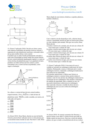  	
  	
  	
  	
  	
  	
  	
  	
  	
  	
  	
  	
  	
  	
  	
  	
  	
  	
  	
  	
  	
  	
  	
  	
  	
  	
  	
  	
  	
  	
  	
  	
  	
  	
  	
  	
  	
  	
  	
  	
  	
  	
  	
  	
  	
  	
  	
  	
  	
  	
  	
  	
  	
  	
  	
  	
  	
  	
  	
  	
  	
  	
  	
  	
  	
  	
  	
  	
  	
  	
  	
  	
  	
  	
  	
  	
  	
  	
  	
  	
  	
  	
  	
  	
  	
  	
  	
  	
  	
  	
   	
   	
   	
   	
  
Provas ENEM
Matemática
www.tenhoprovaamanha.com.br
www.tenhoprovaamanha.com.br	
   54
c)
d)
e)
15. (Enem 2ª aplicação 2010) Devido aos fortes ventos,
uma empresa exploradora de petróleo resolveu reforçar a
segurança de suas plataformas marítimas, colocando cabos
de aço para melhor afixar a torre central.
Considere que os cabos ficarão perfeitamente esticados e
terão uma extremidade no ponto médio das arestas laterais
da torre central (pirâmide quadrangular regular) e a outra no
vértice da base da plataforma (que é um quadrado de lados
paralelos aos lados da base da torre central e centro
coincidente com o centro da base da pirâmide), como
sugere a ilustração.
Se a altura e a aresta da base da torre central medem,
respectivamente, 24 m e m e o lado da base da
plataforma mede m, então a medida, em metros, de
cada cabo será igual a
a)
b)
c)
d)
e)
16. (Enem 2010) Dona Maria, diarista na casa da família
Teixeira, precisa fazer café para servir as vinte pessoas que
se encontram numa reunião na sala. Para fazer o café, Dona
Maria dispõe de uma leiteira cilíndrica e copinhos plásticos,
também cilíndricos.
Com o objetivo de não desperdiçar café, a diarista deseja
colocar a quantidade mínima de água na leiteira para encher
os vinte copinhos pela metade. Para que isso ocorra, Dona
Maria deverá
a) encher a leiteira até a metade, pois ela tem um volume 20
vezes maior que o volume do copo.
b) encher a leiteira toda de água, pois ela tem um volume
20 vezes maior que o volume do copo.
c) encher a leiteira toda de água, pois ela tem um volume 10
vezes maior que o volume do copo.
d) encher duas leiteiras de água, pois ela tem um volume 10
vezes maior que o volume do copo.
e) encher cinco leiteiras de água, pois ela tem um volume
10 vezes maior que o volume do copo.
17. (Enem 2ª aplicação 2010) Certa marca de suco é
vendida no mercado em embalagens tradicionais de forma
cilíndrica. Relançando a marca, o fabricante pôs à venda
embalagens menores, reduzindo a embalagem tradicional à
terça parte de sua capacidade.
Por questões operacionais, a fábrica que fornece as
embalagens manteve a mesma forma, porém reduziu à
metade o valor do raio da base da embalagem tradicional na
construção da nova embalagem. Para atender à solicitação
de redução da capacidade, após a redução no raio, foi
necessário determinar a altura da nova embalagem.
Que expressão relaciona a medida da altura da nova
embalagem de suco (a) com a altura da embalagem
tradicional (h)?
a)
b)
c)
d)
e)
18. (Enem 2010) No manejo sustentável de florestas, é
preciso muitas vezes obter o volume da tora que pode ser
obtida a partir de uma árvore. Para isso, existe um método
prático, em que se mede a circunferência da árvore à altura
 