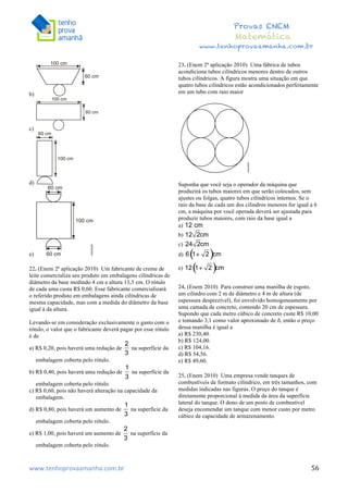  	
  	
  	
  	
  	
  	
  	
  	
  	
  	
  	
  	
  	
  	
  	
  	
  	
  	
  	
  	
  	
  	
  	
  	
  	
  	
  	
  	
  	
  	
  	
  	
  	
  	
  	
  	
  	
  	
  	
  	
  	
  	
  	
  	
  	
  	
  	
  	
  	
  	
  	
  	
  	
  	
  	
  	
  	
  	
  	
  	
  	
  	
  	
  	
  	
  	
  	
  	
  	
  	
  	
  	
  	
  	
  	
  	
  	
  	
  	
  	
  	
  	
  	
  	
  	
  	
  	
  	
  	
  	
   	
   	
   	
   	
  
Provas ENEM
Matemática
www.tenhoprovaamanha.com.br
www.tenhoprovaamanha.com.br	
   56
b)
c)
d)
e)
22. (Enem 2ª aplicação 2010) Um fabricante de creme de
leite comercializa seu produto em embalagens cilíndricas de
diâmetro da base medindo 4 cm e altura 13,5 cm. O rótulo
de cada uma custa R$ 0,60. Esse fabricante comercializará
o referido produto em embalagens ainda cilíndricas de
mesma capacidade, mas com a medida do diâmetro da base
igual à da altura.
Levando-se em consideração exclusivamente o gasto com o
rótulo, o valor que o fabricante deverá pagar por esse rótulo
é de
a) R$ 0,20, pois haverá uma redução de na superfície da
embalagem coberta pelo rótulo.
b) R$ 0,40, pois haverá uma redução de na superfície da
embalagem coberta pelo rótulo.
c) R$ 0,60, pois não haverá alteração na capacidade da
embalagem.
d) R$ 0,80, pois haverá um aumento de na superfície da
embalagem coberta pelo rótulo.
e) R$ 1,00, pois haverá um aumento de na superfície da
embalagem coberta pelo rótulo.
23. (Enem 2ª aplicação 2010) Uma fábrica de tubos
acondiciona tubos cilíndricos menores dentro de outros
tubos cilíndricos. A figura mostra uma situação em que
quatro tubos cilíndricos estão acondicionados perfeitamente
em um tubo com raio maior
Suponha que você seja o operador da máquina que
produzirá os tubos maiores em que serão colocados, sem
ajustes ou folgas, quatro tubos cilíndricos internos. Se o
raio da base de cada um dos cilindros menores for igual a 6
cm, a máquina por você operada deverá ser ajustada para
produzir tubos maiores, com raio da base igual a
a)
b)
c)
d)
e)
24. (Enem 2010) Para construir uma manilha de esgoto,
um cilindro com 2 m de diâmetro e 4 m de altura (de
espessura desprezível), foi envolvido homogeneamente por
uma camada de concreto, contendo 20 cm de espessura.
Supondo que cada metro cúbico de concreto custe R$ 10,00
e tomando 3,1 como valor aproximado de ð, então o preço
dessa manilha é igual a
a) R$ 230,40.
b) R$ 124,00.
c) R$ 104,16.
d) R$ 54,56.
e) R$ 49,60.
25. (Enem 2010) Uma empresa vende tanques de
combustíveis de formato cilíndrico, em três tamanhos, com
medidas indicadas nas figuras. O preço do tanque é
diretamente proporcional à medida da área da superfície
lateral do tanque. O dono de um posto de combustível
deseja encomendar um tanque com menor custo por metro
cúbico de capacidade de armazenamento.
 