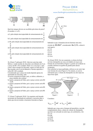  	
  	
  	
  	
  	
  	
  	
  	
  	
  	
  	
  	
  	
  	
  	
  	
  	
  	
  	
  	
  	
  	
  	
  	
  	
  	
  	
  	
  	
  	
  	
  	
  	
  	
  	
  	
  	
  	
  	
  	
  	
  	
  	
  	
  	
  	
  	
  	
  	
  	
  	
  	
  	
  	
  	
  	
  	
  	
  	
  	
  	
  	
  	
  	
  	
  	
  	
  	
  	
  	
  	
  	
  	
  	
  	
  	
  	
  	
  	
  	
  	
  	
  	
  	
  	
  	
  	
  	
  	
  	
   	
   	
   	
   	
  
Provas ENEM
Matemática
www.tenhoprovaamanha.com.br
www.tenhoprovaamanha.com.br	
   57
Qual dos tanques devera ser escolhido pelo dono do posto?
(Considere )
a) I, pela relação área/capacidade de armazenamento de
b) I, pela relação área/capacidade de armazenamento de
c) OI, pela relação área/capacidade de armazenamento de
d) III, pela relação área/capacidade de armazenamento de
e) III, pela relação área/capacidade de armazenamento de
26. (Enem 2ª aplicação 2010) João tem uma loja onde
fabrica e vende moedas de chocolate com diâmetro de 4 cm
e preço de R$ 1,50 a unidade. Pedro vai a essa loja e, após
comer várias moedas de chocolate, sugere ao João que ele
faça moedas com 8 cm de diâmetro e mesma espessura e
cobre R$ 3,00 a unidade.
Considerando que o preço da moeda depende apenas da
quantidade de chocolate, João
a) aceita a proposta de Pedro, pois, se dobra o diâmetro, o
preço também deve dobrar.
b) rejeita a proposta de Pedro, pois o preço correto seria R$
12,00.
c) rejeita a proposta de Pedro, pois o preço correto seria R$
7,50.
d) rejeita a proposta de Pedro, pois o preço correto seria R$
6,00.
e) rejeita a proposta de Pedro, pois o preço correto seria R$
4,50.
27. (Enem 2ª aplicação 2010) Um arquiteto está fazendo
um projeto de iluminação de ambiente e necessita saber a
altura que deverá instalar a luminária ilustrada na figura
Sabendo-se que a luminária deverá iluminar uma área
circular de , considerando , a altura h
será igual a
a) 3 m.
b) 4 m.
c) 5 m.
d)	
  9 m. 	
  
e) 16 m.
28. (Enem 2010) Em um casamento, os donos da festa
serviam champanhe aos seus convidados em taças com
formato de um hemisfério (Figura 1), porém um acidente na
cozinha culminou na quebra de grande parte desses
recipientes.
Para substituir as taças quebradas, utilizou-se um outro tipo
com formato de cone (Figura 2). No entanto, os noivos
solicitaram que o volume de champanhe nos dois tipos de
taças fosse igual.
Considere:
Sabendo que a taça com o formato de hemisfério e servida
completamente cheia, a altura do volume de champanhe
que deve ser colocado na outra taça, em centímetros, é de
a) 1,33.
b) 6,00.
c) 12,00.
d) 56,52.
e) 113,04.
 
