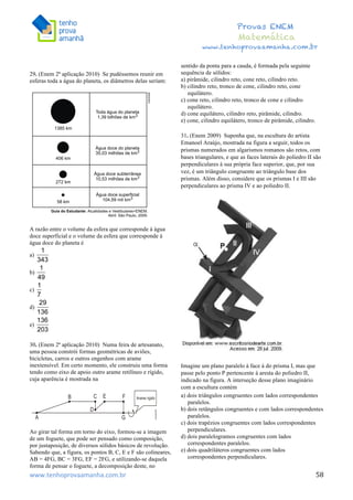  	
  	
  	
  	
  	
  	
  	
  	
  	
  	
  	
  	
  	
  	
  	
  	
  	
  	
  	
  	
  	
  	
  	
  	
  	
  	
  	
  	
  	
  	
  	
  	
  	
  	
  	
  	
  	
  	
  	
  	
  	
  	
  	
  	
  	
  	
  	
  	
  	
  	
  	
  	
  	
  	
  	
  	
  	
  	
  	
  	
  	
  	
  	
  	
  	
  	
  	
  	
  	
  	
  	
  	
  	
  	
  	
  	
  	
  	
  	
  	
  	
  	
  	
  	
  	
  	
  	
  	
  	
  	
   	
   	
   	
   	
  
Provas ENEM
Matemática
www.tenhoprovaamanha.com.br
www.tenhoprovaamanha.com.br	
   58
29. (Enem 2ª aplicação 2010) Se pudéssemos reunir em
esferas toda a água do planeta, os diâmetros delas seriam:
A razão entre o volume da esfera que corresponde à água
doce superficial e o volume da esfera que corresponde à
água doce do planeta é
a)
b)
c)
d)
e)
30. (Enem 2ª aplicação 2010) Numa feira de artesanato,
uma pessoa constrói formas geométricas de aviões,
bicicletas, carros e outros engenhos com arame
inextensível. Em certo momento, ele construiu uma forma
tendo como eixo de apoio outro arame retilíneo e rígido,
cuja aparência é mostrada na
Ao girar tal forma em torno do eixo, formou-se a imagem
de um foguete, que pode ser pensado como composição,
por justaposição, de diversos sólidos básicos de revolução.
Sabendo que, a figura, os pontos B, C, E e F são colineares,
AB = 4FG, BC = 3FG, EF = 2FG, e utilizando-se daquela
forma de pensar o foguete, a decomposição deste, no
sentido da ponta para a cauda, é formada pela seguinte
sequência de sólidos:
a) pirâmide, cilindro reto, cone reto, cilindro reto.
b) cilindro reto, tronco de cone, cilindro reto, cone
equilátero.
c) cone reto, cilindro reto, tronco de cone e cilindro
equilátero.
d) cone equilátero, cilindro reto, pirâmide, cilindro.
e) cone, cilindro equilátero, tronco de pirâmide, cilindro.
31. (Enem 2009) Suponha que, na escultura do artista
Emanoel Araújo, mostrada na figura a seguir, todos os
prismas numerados em algarismos romanos são retos, com
bases triangulares, e que as faces laterais do poliedro II são
perpendiculares à sua própria face superior, que, por sua
vez, é um triângulo congruente ao triângulo base dos
prismas. Além disso, considere que os prismas I e III são
perpendiculares ao prisma IV e ao poliedro II.
Imagine um plano paralelo à face á do prisma I, mas que
passe pelo ponto P pertencente à aresta do poliedro II,
indicado na figura. A interseção desse plano imaginário
com a escultura contém
a) dois triângulos congruentes com lados correspondentes
paralelos.
b) dois retângulos congruentes e com lados correspondentes
paralelos.
c) dois trapézios congruentes com lados correspondentes
perpendiculares.
d) dois paralelogramos congruentes com lados
correspondentes paralelos.
e) dois quadriláteros congruentes com lados
correspondentes perpendiculares.
 