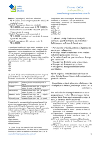  	
  	
  	
  	
  	
  	
  	
  	
  	
  	
  	
  	
  	
  	
  	
  	
  	
  	
  	
  	
  	
  	
  	
  	
  	
  	
  	
  	
  	
  	
  	
  	
  	
  	
  	
  	
  	
  	
  	
  	
  	
  	
  	
  	
  	
  	
  	
  	
  	
  	
  	
  	
  	
  	
  	
  	
  	
  	
  	
  	
  	
  	
  	
  	
  	
  	
  	
  	
  	
  	
  	
  	
  	
  	
  	
  	
  	
  	
  	
  	
  	
  	
  	
  	
  	
  	
  	
  	
  	
  	
   	
   	
   	
   	
  
Provas ENEM
Matemática
www.tenhoprovaamanha.com.br
www.tenhoprovaamanha.com.br	
   5
• Opção 2: Pagar a prazo, dando uma entrada de
e mais uma prestação de
para dali a 6 meses.
• Opção 3: Pagar a prazo, dando uma entrada de
mais uma prestação de
para dali a 6 meses e outra de para dali a
12 meses da data da compra.
• Opção 4: Pagar a prazo dando uma entrada de
e o restante em 1 ano da data da compra,
pagando
• Opção 5: pagar a prazo, dali a um ano, o valor de
Arthur tem o dinheiro para pagar a vista, mas avalia se não
seria melhor aplicar o dinheiro do valor à vista (ou até um
valor menor), em um investimento, com rentabilidade de
10% ao semestre, resgatando os valores à medida que as
prestações da opção escolhida fossem vencendo.
Após avaliar a situação do ponto financeiro e das condições
apresentadas, Arthur concluiu que era mais vantajoso
financeiramente escolher a opção
a) 1.
b) 2.
c) 3.
d) 4.
e) 5.
20. (Enem 2012) Um laboratório realiza exames em que é
possível observar a taxa de glicose de uma pessoa. Os
resultados são analisados de acordo com o quadro a seguir.
Hipoglicemia taxa de glicose menor ou igual a 70
mg/dL
Normal taxa de glicose maior que 70 mg/dL e
menor ou igual a 100 mg/dL
Pré-diabetes taxa de glicose maior que 100 mg/dL e
menor ou igual a 125 mg/dL
Diabetes Melito taxa de glicose maior que 125 mg/dL e
menor ou igual a 250 mg/dL
Hiperglicemia taxa de glicose maior que 250 mg/dL
Um paciente fez um exame de glicose nesse laboratório e
comprovou que estavam com hiperglicemia. Sua taxa de
glicose era de 300 mg/dL. Seu médico prescreveu um
tratamento em duas etapas. Na primeira etapa ele conseguiu
reduzir sua taxa em 30% e na segunda etapa em 10%.
Ao calcular sua taxa de glicose após as duas reduções, o
paciente verificou que estava na categoria de
a) hipoglicemia.
b) normal.
c) pré-diabetes.
d) diabetes melito.
e) hiperglicemia.
21. (Enem 2011) Para uma atividade realizada no
laboratório de Matemática, um aluno precisa construir uma
maquete da quadra de esportes da escola que tem 28 m de
comprimento por 12 m de largura. A maquete deverá ser
construída na escala de 1 : 250. Que medidas de
comprimento e largura, em cm, o aluno utilizará na
construção da maquete?
a) 4,8 e 11,2
b) 7,0 e 3,0
c) 11,2 e 4,8
d) 28,0 e 12,0
e) 30,0 e 70,0
22.	
  (Enem	
  2011)	
  	
  Observe	
  as	
  dicas	
  para	
  
calcular	
  a	
  quantidade	
  certa	
  de	
  alimentos	
  e	
  
bebidas	
  para	
  as	
  festas	
  de	
  fim	
  de	
  ano:	
  	
  
	
  
•	
  Para	
  o	
  prato	
  principal,	
  estime	
  250	
  gramas	
  de	
  
carne	
  para	
  cada	
  pessoa.	
  	
  
•	
  Um	
  copo	
  americano	
  cheio	
  de	
  arroz	
  rende	
  o	
  
suficiente	
  para	
  quatro	
  pessoas.	
  	
  
•	
  Para	
  a	
  farofa,	
  calcule	
  quatro	
  colheres	
  de	
  sopa	
  
por	
  convidado.	
  	
  
•	
  Uma	
  garrafa	
  de	
  vinho	
  serve	
  seis	
  pessoas.	
  	
  
•	
  Uma	
  garrafa	
  de	
  cerveja	
  serve	
  duas.	
  	
  
•	
  Uma	
  garrafa	
  de	
  espumante	
  serve	
  três	
  
convidados.	
  
	
  
Quem	
  organiza	
  festas	
  faz	
  esses	
  cálculos	
  em	
  
cima	
  do	
  total	
  de	
  convidados,	
  independente	
  do	
  
gosto	
  de	
  cada	
  um.	
  
	
  	
  
Quantidade	
  certa	
  de	
  alimentos	
  e	
  bebidas	
  evita	
  
o	
  desperdício	
  da	
  ceia.	
  Jornal	
  Hoje.	
  17	
  dez.	
  2010	
  
(adaptado).	
  
	
  
Um	
  anfitrião	
  decidiu	
  seguir	
  essas	
  dicas	
  ao	
  se	
  
preparar	
  para	
  receber	
  30	
  convidados	
  para	
  a	
  
ceia	
  de	
  Natal.	
  Para	
  seguir	
  essas	
  orientações	
  à	
  
risca,	
  o	
  anfitrião	
  deverá	
  dispor	
  de	
  	
  
a) 120 kg de carne, 7 copos americanos e meio de arroz,
120 colheres de sopa de farofa, 5 garrafas de vinho, 15
de cerveja e 10 de espumante.
b) 120 kg de carne, 7 copos americanos e meio de arroz,
120 colheres de sopa de farofa, 5 garrafas de vinho, 30
de cerveja e 10 de espumante.
c) 75 kg de carne. 7 copos americanos e meio de arroz, 120
colheres de sopa de farofa. 5 garrafas de vinho, 15 de
cerveja e 10 de espumante.
d) 7,5 kg de carne, 7 copos americanos, 120 colheres de
sopa de farofa, 5 garrafas de vinho, 30 de cerveja e 10 de
espumante.
e) 7,5 kg de carne, 7 copos americanos e meio de arroz, 120
colheres de sopa de farofa, 5 garrafas de vinho, 15 de
cerveja e 10 de espumante.
 