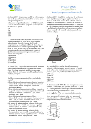  	
  	
  	
  	
  	
  	
  	
  	
  	
  	
  	
  	
  	
  	
  	
  	
  	
  	
  	
  	
  	
  	
  	
  	
  	
  	
  	
  	
  	
  	
  	
  	
  	
  	
  	
  	
  	
  	
  	
  	
  	
  	
  	
  	
  	
  	
  	
  	
  	
  	
  	
  	
  	
  	
  	
  	
  	
  	
  	
  	
  	
  	
  	
  	
  	
  	
  	
  	
  	
  	
  	
  	
  	
  	
  	
  	
  	
  	
  	
  	
  	
  	
  	
  	
  	
  	
  	
  	
  	
  	
   	
   	
   	
   	
  
Provas ENEM
Matemática
www.tenhoprovaamanha.com.br
www.tenhoprovaamanha.com.br	
   59
32. (Enem 2009) Uma empresa que fabrica esferas de aço,
de 6 cm de raio, utiliza caixas de madeira, na forma de um
cubo, para transportá-las.
Sabendo que a capacidade da caixa é de 13.824 cm3
, então
o número máximo de esferas que podem ser transportadas
em uma caixa é igual a
a) 4.
b) 8.
c) 16.
d) 24.
e) 32.
33. (Enem cancelado 2009) Considere um caminhão que
tenha uma carroceria na forma de um paralelepípedo
retângulo, cujas dimensões internas são 5,1 m de
comprimento, 2,1 m de largura e 2,1 m de altura. Suponha
que esse caminhão foi contratado para transportar 240
caixas na forma de cubo com 1 m de aresta cada uma e que
essas caixas podem ser empilhadas para o transporte.
Qual é o número mínimo de viagens necessárias para
realizar esse transporte?
a) 10 viagens.
b) 11 viagens.
c) 12 viagens.
d) 24 viagens.
e) 27 viagens.
34. (Enem 2009) Um artesão construiu peças de artesanato
interceptando uma pirâmide de base quadrada com um
plano. Após fazer um estudo das diferentes peças que
poderia obter, ele concluiu que uma delas poderia ter uma
das faces pentagonal.
Qual dos argumentos a seguir justifica a conclusão do
artesão?
a) Uma pirâmide de base quadrada tem 4 arestas laterais e a
interseção de um plano com a pirâmide intercepta suas
arestas laterais. Assim, esses pontos formam um
polígono de 4 lados.
b) Uma pirâmide de base quadrada tem 4 faces triangulares
e, quando um plano intercepta essa pirâmide, divide cada
face em um triângulo e um trapézio. Logo, um dos
polígonos tem 4 lados.
c) Uma pirâmide de base quadrada tem 5 faces e a
interseção de uma face com um plano é um segmento de
reta. Assim, se o plano interceptar todas as faces, o
polígono obtido nessa interseção tem 5 lados.
d) O número de lados de qualquer polígono obtido como
interseção de uma pirâmide com um plano é igual ao
número de faces da pirâmide. Como a pirâmide tem 5
faces, o polígono tem 5 lados.
e) O número de lados de qualquer polígono obtido
interceptando-se uma pirâmide por um plano é igual ao
número de arestas laterais da pirâmide. Como a pirâmide
tem 4 arestas laterais, o polígono tem 4 lados.
35. (Enem 2009) Uma fábrica produz velas de parafina em
forma de pirâmide quadrangular regular com 19 cm de
altura e 6 cm de aresta da base. Essas velas são formadas
por 4 blocos de mesma altura — 3 troncos de pirâmide de
bases paralelas e 1 pirâmide na parte superior —, espaçados
de 1 cm entre eles, sendo que a base superior de cada bloco
é igual à base inferior do bloco sobreposto, com uma haste
de ferro passando pelo centro de cada bloco, unindo-os,
conforme a figura.
Se o dono da fábrica resolver diversificar o modelo,
retirando a pirâmide da parte superior, que tem 1,5 cm de
aresta na base, mas mantendo o mesmo molde, quanto ele
passará a gastar com parafina para fabricar uma vela?
a) 156 cm3
.
b) 189 cm3
.
c) 192 cm3
.
d) 216 cm3
.
e) 540 cm3
.
36. (Enem cancelado 2009) Em uma praça pública, há uma
fonte que é formada por dois cilindros, um de raio r e altura
h1, e o outro de raio R e altura h2. O cilindro do meio enche
e, após transbordar, começa a encher o outro.
Se R = r e h2 = e, para encher o cilindro do meio,
foram necessários 30 minutos, então, para se conseguir
encher essa fonte e o segundo cilindro, de modo que fique
completamente cheio, serão necessários
a) 20 minutos.
 