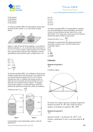  	
  	
  	
  	
  	
  	
  	
  	
  	
  	
  	
  	
  	
  	
  	
  	
  	
  	
  	
  	
  	
  	
  	
  	
  	
  	
  	
  	
  	
  	
  	
  	
  	
  	
  	
  	
  	
  	
  	
  	
  	
  	
  	
  	
  	
  	
  	
  	
  	
  	
  	
  	
  	
  	
  	
  	
  	
  	
  	
  	
  	
  	
  	
  	
  	
  	
  	
  	
  	
  	
  	
  	
  	
  	
  	
  	
  	
  	
  	
  	
  	
  	
  	
  	
  	
  	
  	
  	
  	
  	
   	
   	
   	
   	
  
Provas ENEM
Matemática
www.tenhoprovaamanha.com.br
www.tenhoprovaamanha.com.br	
   60
b) 30 minutos.
c) 40 minutos.
d) 50 minutos.
e) 60 minutos.
37. (Enem cancelado 2009) Em uma padaria, há dois tipos
de forma de bolo, formas 1 e 2, como mostra a figura
abaixo.
Sejam L o lado da base da forma quadrada, r o raio da base
da forma redonda, A1 e A2 as áreas das bases das formas 1 e
2, e V1 e V2 os seus volumes, respectivamente. Se as formas
têm a mesma altura h, para que elas comportem a mesma
quantidade de massa de bolo, qual é a relação entre r e L?
a) L = r
b) L = 2r
c) L = r
d) L =
e) L =
38. (Enem cancelado 2009) Um vasilhame na forma de um
cilindro circular reto de raio da base de 5 cm e altura de 30
cm está parcialmente ocupado por 625 cm3
de álcool.
Suponha que sobre o vasilhame seja fixado um funil na
forma de um cone circular reto de raio da base de 5 cm e
altura de 6 cm, conforme ilustra a figura 1. O conjunto,
como mostra a figura 2, é virado para baixo, sendo H a
distância da superfície do álcool até o fundo do vasilhame.
Volume do cone: Vcone =
Considerando-se essas informações, qual é o valor da
distância H?
a) 5 cm.
b) 7 cm.
c) 8 cm.
d) 12 cm.
e) 18 cm.
39. (Enem cancelado 2009) Um artista plástico construiu,
com certa quantidade de massa modeladora, um cilindro
circular reto cujo diâmetro da base mede 24 cm e cuja
altura mede 15 cm. Antes que a massa secasse, ele resolveu
transformar aquele cilindro em uma esfera.
Volume da esfera: Vesfera =
Analisando as características das figuras geométricas
envolvidas, conclui-se que o raio R da esfera assim
construída é igual a
a) 15
b) 12
c) 24
d)
e)
Gabarito:
Resposta da questão 1:
[B]
Considere a figura.
De acordo com a figura, segue que a projeção ortogonal da
trajetória dos pontos e sobre o plano do chão da
gangorra, corresponde aos segmentos e
Resposta da questão 2:
[A]
Queremos calcular de modo que
Portanto, considerando como o valor aproximado de
temos
 