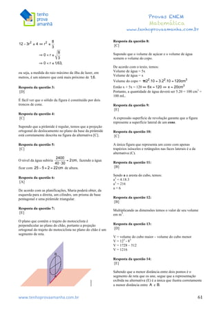  	
  	
  	
  	
  	
  	
  	
  	
  	
  	
  	
  	
  	
  	
  	
  	
  	
  	
  	
  	
  	
  	
  	
  	
  	
  	
  	
  	
  	
  	
  	
  	
  	
  	
  	
  	
  	
  	
  	
  	
  	
  	
  	
  	
  	
  	
  	
  	
  	
  	
  	
  	
  	
  	
  	
  	
  	
  	
  	
  	
  	
  	
  	
  	
  	
  	
  	
  	
  	
  	
  	
  	
  	
  	
  	
  	
  	
  	
  	
  	
  	
  	
  	
  	
  	
  	
  	
  	
  	
  	
   	
   	
   	
   	
  
Provas ENEM
Matemática
www.tenhoprovaamanha.com.br
www.tenhoprovaamanha.com.br	
   61
ou seja, a medida do raio máximo da ilha de lazer, em
metros, é um número que está mais próximo de
Resposta da questão 3:
[D]
É fácil ver que o sólido da figura é constituído por dois
troncos de cone.
Resposta da questão 4:
[C]
Supondo que a pirâmide é regular, temos que a projeção
ortogonal do deslocamento no plano da base da pirâmide
está corretamente descrita na figura da alternativa [C].
Resposta da questão 5:
[C]
O nível da água subiria fazendo a água
ficar com de altura.
Resposta da questão 6:
[A]
De acordo com as planificações, Maria poderá obter, da
esquerda para a direita, um cilindro, um prisma de base
pentagonal e uma pirâmide triangular.
Resposta da questão 7:
[E]
O plano que contém o trajeto do motociclista é
perpendicular ao plano do chão, portanto a projeção
ortogonal do trajeto do motociclista no plano do chão é um
segmento de reta.
Resposta da questão 8:
[C]
Supondo que o volume de açúcar e o volume de água
somem o volume do copo.
De acordo com o texto, temos:
Volume de água = 5x
Volume de água = x
Volume do copo =
Então x + 5x = 120
Portanto, a quantidade de água deverá ser 5.20 = 100 cm3
=
100 mL.
Resposta da questão 9:
[E]
A expressão superfície de revolução garante que a figura
represente a superfície lateral de um cone.
Resposta da questão 10:
[C]
A única figura que representa um cesto com apenas
trapézios isósceles e retângulos nas faces laterais é a da
alternativa (C).
Resposta da questão 11:
[B]
Sendo a a aresta do cubo, temos:
a3
= 4.18.3
a3
= 216
a = 6
Resposta da questão 12:
[B]
Multiplicando as dimensões temos o valor de seu volume
em m3
.
Resposta da questão 13:
[D]
V = volume do cubo maior – volume do cubo menor
V = 123
- 83
V = 1728 – 512
V = 1216
Resposta da questão 14:
[E]
Sabendo que a menor distância entre dois pontos é o
segmento de reta que os une, segue que a representação
exibida na alternativa (E) é a única que ilustra corretamente
a menor distância entre e
 
