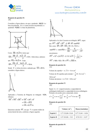 	
  	
  	
  	
  	
  	
  	
  	
  	
  	
  	
  	
  	
  	
  	
  	
  	
  	
  	
  	
  	
  	
  	
  	
  	
  	
  	
  	
  	
  	
  	
  	
  	
  	
  	
  	
  	
  	
  	
  	
  	
  	
  	
  	
  	
  	
  	
  	
  	
  	
  	
  	
  	
  	
  	
  	
  	
  	
  	
  	
  	
  	
  	
  	
  	
  	
  	
  	
  	
  	
  	
  	
  	
  	
  	
  	
  	
  	
  	
  	
  	
  	
  	
  	
  	
  	
  	
  	
  	
  	
   	
   	
   	
   	
  
Provas ENEM
Matemática
www.tenhoprovaamanha.com.br
www.tenhoprovaamanha.com.br	
   62
Resposta da questão 15:
[D]
Considere a figura abaixo, em que o quadrado é a
base da pirâmide, é o centro da base da pirâmide e o
quadrado é a base da plataforma.
Como temos que
Além disso, sabemos
que Logo,
Sendo o vértice da torre e sabendo que
considere a figura abaixo.
Aplicando o Teorema de Pitágoras no triângulo
obtemos
Queremos calcular em que é o ponto médio da
aresta lateral da torre, conforme a figura seguinte.
Aplicando a Lei dos Cossenos no triângulo segue
que
Daí, como e
encontramos
Resposta da questão 16:
[A]
Volume do copinho = .22
.4 = 16 cm3
Volume de 20 copinhos pela metade = 20. 16 cm2
=
160 cm3
Volume da leiteira = .42
.20 = 320 cm3
Resposta da questão 17:
[D]
Sejam e respectivamente, a capacidade da
embalagem tradicional e a capacidade da nova embalagem.
Portanto, de acordo com o enunciado, temos
Resposta da questão 18:
[A]
Resposta da questão 19:
[B]
Volume ( m3
) Massa (toneladas)
Espécie I 3.32
.12.0,06=19,44 0,77.19,44 = 14,96
Espécie II 2.42
.10.0,06 = 19,2 0,78.19,2 = 14,97
 