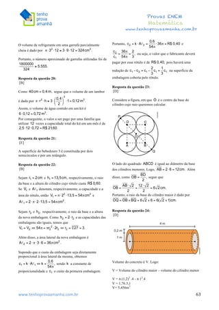  	
  	
  	
  	
  	
  	
  	
  	
  	
  	
  	
  	
  	
  	
  	
  	
  	
  	
  	
  	
  	
  	
  	
  	
  	
  	
  	
  	
  	
  	
  	
  	
  	
  	
  	
  	
  	
  	
  	
  	
  	
  	
  	
  	
  	
  	
  	
  	
  	
  	
  	
  	
  	
  	
  	
  	
  	
  	
  	
  	
  	
  	
  	
  	
  	
  	
  	
  	
  	
  	
  	
  	
  	
  	
  	
  	
  	
  	
  	
  	
  	
  	
  	
  	
  	
  	
  	
  	
  	
  	
   	
   	
   	
   	
  
Provas ENEM
Matemática
www.tenhoprovaamanha.com.br
www.tenhoprovaamanha.com.br	
   63
O volume de refrigerante em uma garrafa parcialmente
cheia é dado por
Portanto, o número aproximado de garrafas utilizadas foi de
Resposta da questão 20:
[B]
Como segue que o volume de um tambor
é dado por
Assim, o volume de água contido em um kit é
Por conseguinte, o valor a ser pago por uma família que
utilizar vezes a capacidade total do kit em um mês é de
Resposta da questão 21:
[E]
A superfície do bebedouro 3 é constituída por dois
semicírculos e por um retângulo.
Resposta da questão 22:
[B]
Sejam e respectivamente, o raio
da base e a altura do cilindro cujo rótulo custa
Se e denotam, respectivamente, a capacidade e a
área do rótulo, então e
Sejam e respectivamente, o raio da base e a altura
da nova embalagem. Como e as capacidades das
embalagens são iguais, temos que
Além disso, a área lateral da nova embalagem é
Supondo que o custo da embalagem seja diretamente
proporcional à área lateral da mesma, obtemos
sendo a constante de
proporcionalidade e o custo da primeira embalagem.
Portanto, e
ou seja, o valor que o fabricante deverá
pagar por esse rótulo é de pois haverá uma
redução de na superfície da
embalagem coberta pelo rótulo.
Resposta da questão 23:
[D]
Considere a figura, em que é o centro da base do
cilindro cujo raio queremos calcular.
O lado do quadrado é igual ao diâmetro da base
dos cilindros menores. Logo, Além
disso, como segue que
Portanto, o raio da base do cilindro maior é dado por
Resposta da questão 24:
[D]
Volume do concreto é V. Logo:
V = Volume do cilindro maior – volume do cilindro menor
V = π.(1,2)2
.4 - π.12
.4
V = 1,76.3,1
V= 5,456m3
 