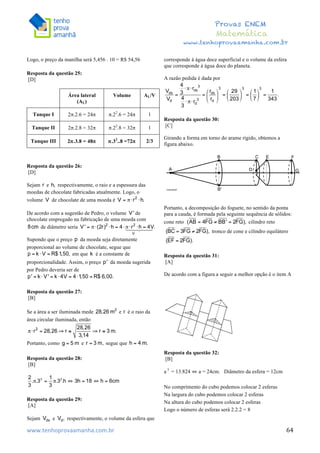  	
  	
  	
  	
  	
  	
  	
  	
  	
  	
  	
  	
  	
  	
  	
  	
  	
  	
  	
  	
  	
  	
  	
  	
  	
  	
  	
  	
  	
  	
  	
  	
  	
  	
  	
  	
  	
  	
  	
  	
  	
  	
  	
  	
  	
  	
  	
  	
  	
  	
  	
  	
  	
  	
  	
  	
  	
  	
  	
  	
  	
  	
  	
  	
  	
  	
  	
  	
  	
  	
  	
  	
  	
  	
  	
  	
  	
  	
  	
  	
  	
  	
  	
  	
  	
  	
  	
  	
  	
  	
   	
   	
   	
   	
  
Provas ENEM
Matemática
www.tenhoprovaamanha.com.br
www.tenhoprovaamanha.com.br	
   64
Logo, o preço da manilha será 5,456 . 10 = R$ 54,56
Resposta da questão 25:
[D]
Resposta da questão 26:
[D]
Sejam e respectivamente, o raio e a espessura das
moedas de chocolate fabricadas atualmente. Logo, o
volume de chocolate de uma moeda é
De acordo com a sugestão de Pedro, o volume de
chocolate empregado na fabricação de uma moeda com
de diâmetro seria
Supondo que o preço da moeda seja diretamente
proporcional ao volume de chocolate, segue que
em que é a constante de
proporcionalidade. Assim, o preço da moeda sugerida
por Pedro deveria ser de
Resposta da questão 27:
[B]
Se a área a ser iluminada mede e é o raio da
área circular iluminada, então
Portanto, como e segue que
Resposta da questão 28:
[B]
Resposta da questão 29:
[A]
Sejam e respectivamente, o volume da esfera que
corresponde à água doce superficial e o volume da esfera
que corresponde à água doce do planeta.
A razão pedida é dada por
Resposta da questão 30:
[C]
Girando a forma em torno do arame rígido, obtemos a
figura abaixo.
Portanto, a decomposição do foguete, no sentido da ponta
para a cauda, é formada pela seguinte sequência de sólidos:
cone reto cilindro reto
tronco de cone e cilindro equilátero
Resposta da questão 31:
[A]
De acordo com a figura a seguir a melhor opção é o item A
Resposta da questão 32:
[B]
a 3
= 13.824 ⇔ a = 24cm. Diâmetro da esfera = 12cm
No comprimento do cubo podemos colocar 2 esferas
Na largura do cubo podemos colocar 2 esferas
Na altura do cubo podemos colocar 2 esferas
Logo o número de esferas será 2.2.2 = 8
Área lateral
(AL)
Volume AL/V
Tanque I 2π.2.6 = 24π π.22
.6 = 24π 1
Tanque II 2π.2.8 = 32π π.22
.8 = 32π 1
Tanque III 2π.3.8 = 48π π.32
..8 =72π 2/3
 