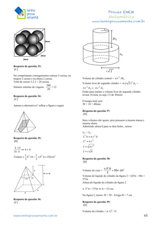  	
  	
  	
  	
  	
  	
  	
  	
  	
  	
  	
  	
  	
  	
  	
  	
  	
  	
  	
  	
  	
  	
  	
  	
  	
  	
  	
  	
  	
  	
  	
  	
  	
  	
  	
  	
  	
  	
  	
  	
  	
  	
  	
  	
  	
  	
  	
  	
  	
  	
  	
  	
  	
  	
  	
  	
  	
  	
  	
  	
  	
  	
  	
  	
  	
  	
  	
  	
  	
  	
  	
  	
  	
  	
  	
  	
  	
  	
  	
  	
  	
  	
  	
  	
  	
  	
  	
  	
  	
  	
   	
   	
   	
   	
  
Provas ENEM
Matemática
www.tenhoprovaamanha.com.br
www.tenhoprovaamanha.com.br	
   65
Resposta da questão 33:
[C]
No comprimento conseguiremos colocar 5 caixas, na
largura 2 caixas e na altura 2 caixas.
Total de caixas 5.2.2 = 20 caixas.
Número mínimo de viagens: = 12
Resposta da questão 34:
[C]
Apenas a alternativa C reflete a figura a seguir.
Resposta da questão 35:
[B]
Resposta da questão 36:
[C]
Volume do cilindro central =
Volume livre do segundo cilindro =
Então para encher o volume livre do segundo cilindro
levará 10 min( ou seja 1/3 de 30min)
O tempo total será
30 + 10 = 40min
Resposta da questão 37:
[D]
Seus volumes são iguais, pois possuem a mesma massa e
mesma altura.
Admitindo altura h para os dois bolos , temos:
V1 = V2
Resposta da questão 38:
[B]
Volume do cone =
Volume do líquido do cilindro da figura 2 = 625π - 50π =
575π
Altura do líquido do cilindro da figura 2.
π .52
.h = 575π ⇔ h = 23 cm.
Na figura 2, temos: H = 30 – h logo H = 7 cm
Resposta da questão 39:
[D]
Volume do cilindro = π 122
. 15
 