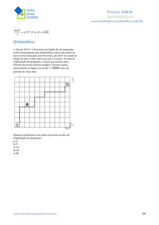 	
  	
  	
  	
  	
  	
  	
  	
  	
  	
  	
  	
  	
  	
  	
  	
  	
  	
  	
  	
  	
  	
  	
  	
  	
  	
  	
  	
  	
  	
  	
  	
  	
  	
  	
  	
  	
  	
  	
  	
  	
  	
  	
  	
  	
  	
  	
  	
  	
  	
  	
  	
  	
  	
  	
  	
  	
  	
  	
  	
  	
  	
  	
  	
  	
  	
  	
  	
  	
  	
  	
  	
  	
  	
  	
  	
  	
  	
  	
  	
  	
  	
  	
  	
  	
  	
  	
  	
  	
  	
   	
   	
   	
   	
  
Provas ENEM
Matemática
www.tenhoprovaamanha.com.br
www.tenhoprovaamanha.com.br	
   66
	
  
Aritmética	
  
1. (Enem 2013) A Secretaria de Saúde de um município
avalia um programa que disponibiliza, para cada aluno de
uma escola municipal, uma bicicleta, que deve ser usada no
trajeto de ida e volta, entre sua casa e a escola. Na fase de
implantação do programa, o aluno que morava mais
distante da escola realizou sempre o mesmo trajeto,
representado na figura, na escala por um
período de cinco dias.
Quantos quilômetros esse aluno percorreu na fase de
implantação do programa?
a) 4
b) 8
c) 16
d) 20
e) 40
 