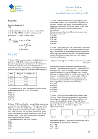  	
  	
  	
  	
  	
  	
  	
  	
  	
  	
  	
  	
  	
  	
  	
  	
  	
  	
  	
  	
  	
  	
  	
  	
  	
  	
  	
  	
  	
  	
  	
  	
  	
  	
  	
  	
  	
  	
  	
  	
  	
  	
  	
  	
  	
  	
  	
  	
  	
  	
  	
  	
  	
  	
  	
  	
  	
  	
  	
  	
  	
  	
  	
  	
  	
  	
  	
  	
  	
  	
  	
  	
  	
  	
  	
  	
  	
  	
  	
  	
  	
  	
  	
  	
  	
  	
  	
  	
  	
  	
   	
   	
   	
   	
  
Provas ENEM
Matemática
www.tenhoprovaamanha.com.br
www.tenhoprovaamanha.com.br	
   67
Gabarito:
Resposta da questão 1:
[E]
A distância total percorrida pelo aluno no mapa foi de
Sendo a distância real
percorrida e a escala, temos
PA	
  e	
  PG	
  
	
  
1. (Enem 2013) As projeções para a produção de arroz no
período de 2012–2021, em uma determinada região
produtora, apontam para uma perspectiva de crescimento
constante da produção anual. O quadro apresenta a
quantidade de arroz, em toneladas, que será produzida nos
primeiros anos desse período, de acordo com essa projeção.
Ano Projeção da produção (t)
2012 50,25
2013 51,50
2014 52,75
2015 54,00
A quantidade total de arroz, em toneladas, que deverá ser
produzida no período de 2012 a 2021 será de
a) 497,25.
b) 500,85.
c) 502,87.
d) 558,75.
e) 563,25.
2. (Enem 2012) Jogar baralho é uma atividade que estimula
o raciocínio. Um jogo tradicional é a Paciência, que utiliza
52 cartas. Inicialmente são formadas sete colunas com as
cartas. A primeira coluna tem uma carta, a segunda tem
duas cartas, a terceira tem três cartas, a quarta tem quatro
cartas, e assim sucessivamente até a sétima coluna, a qual
tem sete cartas, e o que sobra forma o monte, que são as
cartas não utilizadas nas colunas.
A quantidade de cartas que forma o monte é
a) 21.
b) 24.
c) 26.
d) 28.
e) 31.
3. (Enem 2011) O número mensal de passagens de uma
determinada empresa aérea aumentou no ano passado nas
seguintes condições: em janeiro foram vendidas 33 000
passagens; em fevereiro, 34 500; em março, 36 000. Esse
padrão de crescimento se mantém para os meses
subsequentes.
Quantas passagens foram vendidas por essa empresa em
julho do ano passado?
a) 38 000
b) 40 500
c) 41 000
d) 42 000
e) 48 000
4. (Enem 2ª aplicação 2010) Nos últimos anos, a corrida de
rua cresce no Brasil. Nunca se falou tanto no assunto como
hoje, e a quantidade de adeptos aumenta progressivamente,
afinal, correr traz inúmeros benefícios para a saúde física e
mental, além de ser um esporte que não exige um alto
investimento financeiro.
Disponível em:http://www.webrun.com.br. Acesso em: 28
abr. 2010.
Um corredor estipulou um plano de treinamento diário,
correndo 3 quilômetros no primeiro dia e aumentando 500
metros por dia, a partir do segundo. Contudo, seu médico
cardiologista autorizou essa atividade até que o corredor
atingisse, no máximo, 10 km de corrida em um mesmo dia
de treino. Se o atleta cumprir a recomendação médica e
praticar o treinamento estipulado corretamente em dias
consecutivos, pode-se afirmar que esse planejamento de
treino só poderá ser executado em, exatamente,
a) 12 dias.
b) 13 dias.
c) 14 dias.
d) 15 dias.
e) 16 dias.
5. (Enem 2010) Uma professora realizou uma atividade
com seus alunos utilizando canudos de refrigerante para
montar figuras, onde cada lado foi representado por um
canudo. A quantidade de canudos (C) de cada figura
depende da quantidade de quadrados (Q) que formam cada
figura. A estrutura de formação das figuras está
representada a seguir.
Que expressão fornece a quantidade de canudos em função
da quantidade de quadrados de cada figura?
a) C = 4Q
b) C = 3Q + 1
c) C = 4Q – 1
 