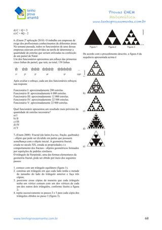  	
  	
  	
  	
  	
  	
  	
  	
  	
  	
  	
  	
  	
  	
  	
  	
  	
  	
  	
  	
  	
  	
  	
  	
  	
  	
  	
  	
  	
  	
  	
  	
  	
  	
  	
  	
  	
  	
  	
  	
  	
  	
  	
  	
  	
  	
  	
  	
  	
  	
  	
  	
  	
  	
  	
  	
  	
  	
  	
  	
  	
  	
  	
  	
  	
  	
  	
  	
  	
  	
  	
  	
  	
  	
  	
  	
  	
  	
  	
  	
  	
  	
  	
  	
  	
  	
  	
  	
  	
  	
   	
   	
   	
   	
  
Provas ENEM
Matemática
www.tenhoprovaamanha.com.br
www.tenhoprovaamanha.com.br	
   68
d) C = Q + 3
e) C = 4Q – 2
6. (Enem 2ª aplicação 2010) O trabalho em empresas de
exige dos profissionais conhecimentos de diferentes áreas.
Na semana passada, todos os funcionários de uma dessas
empresas estavam envolvidos na tarefa de determinar a
quantidade de estrelas que seriam utilizadas na confecção
de um painel de Natal.
Um dos funcionários apresentou um esboço das primeiras
cinco linhas do painel, que terá, no total, 150 linhas.
Após avaliar o esboço, cada um dos funcionários esboçou
sua resposta:
Funcionário I: aproximadamente 200 estrelas.
Funcionário II: aproximadamente 6 000 estrelas.
Funcionário III: aproximadamente 12 000 estrelas.
Funcionário IV: aproximadamente 22 500 estrelas.
Funcionário V: aproximadamente 22 800 estrelas.
Qual funcionário apresentou um resultado mais próximo da
quantidade de estrelas necessária?
a) I
b) II
c) III
d) IV
e) V
7. (Enem 2008) Fractal (do latim fractus, fração, quebrado)
- objeto que pode ser dividido em partes que possuem
semelhança com o objeto inicial. A geometria fractal,
criada no século XX, estuda as propriedades e o
comportamento dos fractais - objetos geométricos formados
por repetições de padrões similares.
O triângulo de Sierpinski, uma das formas elementares da
geometria fractal, pode ser obtido por meio dos seguintes
passos:
1. comece com um triângulo equilátero (figura 1);
2. construa um triângulo em que cada lado tenha a metade
do tamanho do lado do triângulo anterior e faça três
cópias;
3. posicione essas cópias de maneira que cada triângulo
tenha um vértice comum com um dos vértices de cada
um dos outros dois triângulos, conforme ilustra a figura
2;
4. repita sucessivamente os passos 2 e 3 para cada cópia dos
triângulos obtidos no passo 3 (figura 3).
De acordo com o procedimento descrito, a figura 4 da
sequência apresentada acima é
a)
b)
c)
d)
e)
 