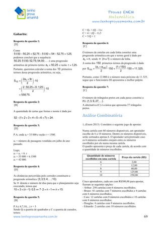  	
  	
  	
  	
  	
  	
  	
  	
  	
  	
  	
  	
  	
  	
  	
  	
  	
  	
  	
  	
  	
  	
  	
  	
  	
  	
  	
  	
  	
  	
  	
  	
  	
  	
  	
  	
  	
  	
  	
  	
  	
  	
  	
  	
  	
  	
  	
  	
  	
  	
  	
  	
  	
  	
  	
  	
  	
  	
  	
  	
  	
  	
  	
  	
  	
  	
  	
  	
  	
  	
  	
  	
  	
  	
  	
  	
  	
  	
  	
  	
  	
  	
  	
  	
  	
  	
  	
  	
  	
  	
   	
   	
   	
   	
  
Provas ENEM
Matemática
www.tenhoprovaamanha.com.br
www.tenhoprovaamanha.com.br	
   69
Gabarito:
Resposta da questão 1:
[D]
Como
podemos concluir que a sequência
é uma progressão
aritmética de primeiro termo e razão
Portanto, queremos calcular a soma dos primeiros
termos dessa progressão aritmética, ou seja,
Resposta da questão 2:
[B]
A quantidade de cartas que forma o monte é dada por
Resposta da questão 3:
[D]
P.A, onde a1= 33 000 e razão r = 1500.
a7 = número de passagens vendidas em julho do ano
passado.
Logo,
a7 = a1 + 6. r
a7 = 33 000 + 6.1500
a7 = 42 000.
Resposta da questão 4:
[D]
As distâncias percorridas pelo corredor constituem a
progressão aritmética
Se denota o número de dias para que o planejamento seja
executado, temos que
Resposta da questão 5:
[B]
P.A.( 4,7,10,...) r = 3
Sendo Q a quantia de quadrados e C a quantia de canudos,
temos:
C = Q1 + (Q – 1).r
C = 4 + (Q – 1).3
C = 3.Q + 1
Resposta da questão 6:
[C]
O número de estrelas em cada linha constitui uma
progressão aritmética em que o termo geral é dado por
sendo o número da linha.
A soma dos primeiros termos da progressão é dada
por
Portanto, como 12.000 é o número mais próximo de 11.325,
segue que o funcionário III apresentou o melhor palpite.
Resposta da questão 7:
[C]
O número de triângulos pretos em cada passo constitui a
PG
A alternativa (C) é a única que apresenta 27 triângulos
pretos.
Análise	
  Combinatória	
  
	
  
1. (Enem 2013) Considere o seguinte jogo de apostas:
Numa cartela com 60 números disponíveis, um apostador
escolhe de 6 a 10 números. Dentre os números disponíveis,
serão sorteados apenas 6. O apostador será premiado caso
os 6 números sorteados estejam entre os números
escolhidos por ele numa mesma cartela.
O quadro apresenta o preço de cada cartela, de acordo com
a quantidade de números escolhidos.
Quantidade de números
escolhidos em uma cartela
Preço da cartela (R$)
6 2,00
7 12,00
8 40,00
9 125,00
10 250,00
Cinco apostadores, cada um com R$500,00 para apostar,
fizeram as seguintes opções:
- Arthur: 250 cartelas com 6 números escolhidos;
- Bruno: 41 cartelas com 7 números escolhidos e 4 cartelas
com 6 números escolhidos;
- Caio: 12 cartelas com 8 números escolhidos e 10 cartelas
com 6 números escolhidos;
- Douglas: 4 cartelas com 9 números escolhidos;
- Eduardo: 2 cartelas com 10 números escolhidos.
 