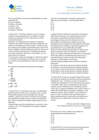  	
  	
  	
  	
  	
  	
  	
  	
  	
  	
  	
  	
  	
  	
  	
  	
  	
  	
  	
  	
  	
  	
  	
  	
  	
  	
  	
  	
  	
  	
  	
  	
  	
  	
  	
  	
  	
  	
  	
  	
  	
  	
  	
  	
  	
  	
  	
  	
  	
  	
  	
  	
  	
  	
  	
  	
  	
  	
  	
  	
  	
  	
  	
  	
  	
  	
  	
  	
  	
  	
  	
  	
  	
  	
  	
  	
  	
  	
  	
  	
  	
  	
  	
  	
  	
  	
  	
  	
  	
  	
   	
   	
   	
   	
  
Provas ENEM
Matemática
www.tenhoprovaamanha.com.br
www.tenhoprovaamanha.com.br	
   70
Os dois apostadores com maiores probabilidades de serem
premiados são
a) Caio e Eduardo.
b) Arthur e Eduardo.
c) Bruno e Caio.
d) Arthur e Bruno.
e) Douglas e Eduardo.
2. (Enem 2013) Um banco solicitou aos seus clientes a
criação de uma senha pessoal de seis dígitos, formada
somente por algarismos de 0 a 9, para acesso à conta-
corrente pela internet.
Entretanto, um especialista em sistemas de segurança
eletrônica recomendou à direção do banco recadastrar seus
usuários, solicitando, para cada um deles, a criação de uma
nova senha com seis dígitos, permitindo agora o uso das 26
letras do alfabeto, além dos algarismos de 0 a 9. Nesse novo
sistema, cada letra maiúscula era considerada distinta de
sua versão minúscula. Além disso, era proibido o uso de
outros tipos de caracteres.
Uma forma de avaliar uma alteração no sistema de senhas é
a verificação do coeficiente de melhora, que é a razão do
novo número de possibilidades de senhas em relação ao
antigo.
O coeficiente de melhora da alteração recomendada é
a)
b)
c)
d)
e)
3. (Enem 2013) Um artesão de joias tem a sua disposição
pedras brasileiras de três cores: vermelhas, azuis e verdes.
Ele pretende produzir joias constituídas por uma liga
metálica, a partir de um molde no formato de um losango
não quadrado com pedras nos seus vértices, de modo que
dois vértices consecutivos tenham sempre pedras de cores
diferentes.
A figura ilustra uma joia, produzida por esse artesão, cujos
vértices A, B, C e D correspondem às posições ocupadas
pelas pedras.
Com base nas informações fornecidas, quantas joias
diferentes, nesse formato, o artesão poderá obter?
a) 6
b) 12
c) 18
d) 24
e) 36
4.	
  (Enem	
  2012)	
  	
  O	
  diretor	
  de	
  uma	
  escola	
  convidou	
  os	
  
280	
  alunos	
  de	
  terceiro	
  ano	
  a	
  participarem	
  de	
  uma	
  
brincadeira.	
  Suponha	
  que	
  existem	
  5	
  objetos	
  e	
  6	
  
personagens	
  numa	
  casa	
  de	
  9	
  cômodos;	
  um	
  dos	
  
personagens	
  esconde	
  um	
  dos	
  objetos	
  em	
  um	
  dos	
  
cômodos	
  da	
  casa.	
  O	
  objetivo	
  da	
  brincadeira	
  é	
  adivinhar	
  
qual	
  objeto	
  foi	
  escondido	
  por	
  qual	
  personagem	
  e	
  em	
  
qual	
  cômodo	
  da	
  casa	
  o	
  objeto	
  foi	
  escondido.	
  
Todos	
  os	
  alunos	
  decidiram	
  participar.	
  A	
  cada	
  vez	
  um	
  
aluno	
  é	
  sorteado	
  e	
  dá	
  a	
  sua	
  resposta.	
  As	
  respostas	
  
devem	
  ser	
  sempre	
  distintas	
  das	
  anteriores,	
  e	
  um	
  mesmo	
  
aluno	
  não	
  pode	
  ser	
  sorteado	
  mais	
  de	
  uma	
  vez.	
  Se	
  a	
  
resposta	
  do	
  aluno	
  estiver	
  correta,	
  ele	
  é	
  declarado	
  
vencedor	
  e	
  a	
  brincadeira	
  é	
  encerrada.	
  	
  
O	
  diretor	
  sabe	
  que	
  algum	
  aluno	
  acertará	
  a	
  resposta	
  
porque	
  há	
  	
  	
  
a) 10 alunos a mais do que possíveis respostas distintas.
b) 20 alunos a mais do que possíveis respostas distintas.
c) 119 alunos a mais do que possíveis respostas distintas.
d) 260 alunos a mais do que possíveis respostas distintas.
e) 270 alunos a mais do que possíveis respostas distintas.
5. (Enem 2012) O designer português Miguel Neiva criou
um sistema de símbolos que permite que pessoas daltônicas
identifiquem cores. O sistema consiste na utilização de
símbolos que identificam as cores primárias (azul, amarelo
e vermelho). Além disso, a justaposição de dois desses
símbolos permite identificar cores secundárias (como o
verde, que é o amarelo combinado com o azul). O preto e o
branco são identificados por pequenos quadrados: o que
simboliza o preto é cheio, enquanto o que simboliza o
branco é vazio. Os símbolos que representam preto e
branco também podem ser associados aos símbolos que
identificam cores, significando se estas são claras ou
escuras.
Folha de Sao Paulo. Disponível em:
www1.folha.uol.com.br. Acesso em: 18 fev. 2012.
(adaptado)
De acordo com o texto, quantas cores podem ser
representadas pelo sistema proposto?
a) 14
b) 18
c) 20
d) 21
e) 23
6.	
  (Enem	
  2011)	
  	
  O	
  setor	
  de	
  recursos	
  humanos	
  de	
  uma	
  
empresa	
  vai	
  realizar	
  uma	
  entrevista	
  com	
  120	
  
 