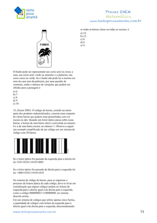  	
  	
  	
  	
  	
  	
  	
  	
  	
  	
  	
  	
  	
  	
  	
  	
  	
  	
  	
  	
  	
  	
  	
  	
  	
  	
  	
  	
  	
  	
  	
  	
  	
  	
  	
  	
  	
  	
  	
  	
  	
  	
  	
  	
  	
  	
  	
  	
  	
  	
  	
  	
  	
  	
  	
  	
  	
  	
  	
  	
  	
  	
  	
  	
  	
  	
  	
  	
  	
  	
  	
  	
  	
  	
  	
  	
  	
  	
  	
  	
  	
  	
  	
  	
  	
  	
  	
  	
  	
  	
   	
   	
   	
   	
  
Provas ENEM
Matemática
www.tenhoprovaamanha.com.br
www.tenhoprovaamanha.com.br	
   73
O fundo pode ser representado nas cores azul ou cinza; a
casa, nas cores azul, verde ou amarela; e a palmeira, nas
cores cinza ou verde. Se o fundo não pode ter a mesma cor
nem da casa nem da palmeira, por uma questão de
contraste, então o número de variações que podem ser
obtidas para a paisagem é
a) 6.
b) 7.
c) 8.
d) 9.
e) 10.
15. (Enem 2002) O código de barras, contido na maior
parte dos produtos industrializados, consiste num conjunto
de várias barras que podem estar preenchidas com cor
escura ou não. Quando um leitor óptico passa sobre essas
barras, a leitura de uma barra clara é convertida no número
0 e a de uma barra escura, no número 1. Observe a seguir
um exemplo simplificado de um código em um sistema de
código com 20 barras.
Se o leitor óptico for passado da esquerda para a direita irá
ler: 01011010111010110001
Se o leitor óptico for passado da direita para a esquerda irá
ler: 10001101011101011010
No sistema de código de barras, para se organizar o
processo de leitura óptica de cada código, deve-se levar em
consideração que alguns códigos podem ter leitura da
esquerda para a direita igual à da direita para a esquerda,
como o código 00000000111100000000, no sistema
descrito acima.
Em um sistema de códigos que utilize apenas cinco barras,
a quantidade de códigos com leitura da esquerda para a
direita igual à da direita para a esquerda, desconsiderando-
se todas as barras claras ou todas as escuras, é
a) 14.
b) 12.
c) 8.
d) 6.
e) 4.
 