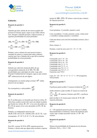  	
  	
  	
  	
  	
  	
  	
  	
  	
  	
  	
  	
  	
  	
  	
  	
  	
  	
  	
  	
  	
  	
  	
  	
  	
  	
  	
  	
  	
  	
  	
  	
  	
  	
  	
  	
  	
  	
  	
  	
  	
  	
  	
  	
  	
  	
  	
  	
  	
  	
  	
  	
  	
  	
  	
  	
  	
  	
  	
  	
  	
  	
  	
  	
  	
  	
  	
  	
  	
  	
  	
  	
  	
  	
  	
  	
  	
  	
  	
  	
  	
  	
  	
  	
  	
  	
  	
  	
  	
  	
   	
   	
   	
   	
  
Provas ENEM
Matemática
www.tenhoprovaamanha.com.br
www.tenhoprovaamanha.com.br	
   74
Gabarito:
Resposta da questão 1:
[A]
Supondo que duas cartelas de um mesmo jogador não
possuem dezenas iguais, segue-se que Arthur, Bruno,
Caio, Douglas e Eduardo possuem, respectivamente, as
seguintes possibilidades de serem premiados:
e
Portanto, como o número de casos possíveis para o
resultado do sorteio é o mesmo para todos, podemos
concluir que Caio e Eduardo são os que têm as maiores
probabilidades de serem premiados.
Resposta da questão 2:
[A]
Sabendo que cada letra maiúscula difere da sua
correspondente minúscula, há
possibilidades para cada dígito da senha. Logo, pelo
Princípio Fundamental da Contagem, segue-se que existem
senhas possíveis de seis dígitos.
Analogamente, no sistema antigo existiam senhas
possíveis de seis dígitos.
Em consequência, a razão pedida é
Resposta da questão 3:
[B]
Há escolhas para a cor da pedra que ficará no vértice
Além disso, podem ocorrer dois casos em relação às pedras
que ficarão nos vértices e (i) as cores das pedras em
e são iguais; (ii) as cores das pedras em e são
distintas.
Portanto, as configurações possíveis são:
e o que
corresponde a joias distintas.
Resposta da questão 4:
[A]
Pelo PFC, existem respostas possíveis.
Portanto, o diretor sabe que algum aluno acertará a resposta
porque há alunos a mais do que o número
de respostas possíveis.
Resposta da questão 5:
[C]
Cores primárias: 3 (vermelho, amarelo e azul).
Cores secundárias: 3 (verde, (amarelo e azul), violeta (azul
e vermelho) e laranja (amarelo e vermelho))
Cada uma dessas cores terá três tonalidades (normal, clara e
escura).
Preto e branco: 2.
Portanto, o total de cores será 3.(3 + 3) + 2 = 20.
Resposta da questão 6:
[E]
Começando com 1: 4! = 24
Começando com 3: 4! = 24
Começando com 5: 4! = 24
Começando com 71: 3! = 6
Começando com 73: 3! = 6
Começando com 751: 2! = 2
Começando com 753: 2! = 2
O próximo será 75913
Logo, 24 + 24 + 24 + 6 + 6 + 2 + 2 + 1 = 89 (octogésima
nona posição).
Resposta da questão 7:
[D]
O professor pode escolher museus no Brasil de
modos distintos e pode escolher museus no exterior de
maneiras. Portanto, pelo PFC, o professor
pode escolher os museus para visitar de
maneiras diferentes.
Resposta da questão 8:
[B]
5! = 120 sequências possíveis para se visitar as 5 cidades.
Desconsiderando as simétricas, termos 60 sequências para
visitar, logo o tempo necessário será de 1,5. 60 = 90
minutos.
Resposta da questão 9:
[C]
Número de possibilidades de 84 apostas de seis dezenas
diferentes. 84.C6,5 = 84. 6 = 504
 