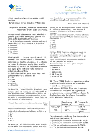  	
  	
  	
  	
  	
  	
  	
  	
  	
  	
  	
  	
  	
  	
  	
  	
  	
  	
  	
  	
  	
  	
  	
  	
  	
  	
  	
  	
  	
  	
  	
  	
  	
  	
  	
  	
  	
  	
  	
  	
  	
  	
  	
  	
  	
  	
  	
  	
  	
  	
  	
  	
  	
  	
  	
  	
  	
  	
  	
  	
  	
  	
  	
  	
  	
  	
  	
  	
  	
  	
  	
  	
  	
  	
  	
  	
  	
  	
  	
  	
  	
  	
  	
  	
  	
  	
  	
  	
  	
  	
   	
   	
   	
   	
  
Provas ENEM
Matemática
www.tenhoprovaamanha.com.br
www.tenhoprovaamanha.com.br	
   7
-­‐	
  Tirar	
  o	
  pó	
  dos	
  móveis:	
  150	
  calorias	
  em	
  30	
  
minutos.	
  	
  
-­‐	
  Lavar	
  roupas	
  por	
  30	
  minutos:	
  200	
  calorias.	
  	
  
	
  
Disponível	
  em:	
  http://cyberdiet.terra.com.br.	
  
Acesso	
  em:	
  27	
  abr.	
  2010	
  (adaptado).	
  	
  
	
  
Uma	
  pessoa	
  deseja	
  executar	
  essas	
  atividades,	
  
porém,	
  ajustando	
  o	
  tempo	
  para	
  que,	
  em	
  cada	
  
uma,	
  gaste	
  igualmente	
  200	
  calorias.	
  	
  
A	
  partir	
  dos	
  ajustes,	
  quanto	
  tempo	
  a	
  mais	
  será	
  
necessário	
  para	
  realizar	
  todas	
  as	
  atividades?	
  	
  
a) 50 minutos.
b) 60 minutos.
c) 80 minutos.
d) 120 minutos.
e) 170 minutos.
27.	
  (Enem	
  2011)	
  	
  Sabe-­‐se	
  que	
  a	
  distância	
  real,	
  
em	
  linha	
  reta,	
  de	
  uma	
  cidade	
  A,	
  localizada	
  no	
  
estado	
  de	
  São	
  Paulo,	
  a	
  uma	
  cidade	
  B,	
  localizada	
  
no	
  estado	
  de	
  Alagoas,	
  é	
  igual	
  a	
  2	
  000	
  km.	
  Um	
  
estudante,	
  ao	
  analisar	
  um	
  mapa,	
  verificou	
  com	
  
sua	
  régua	
  que	
  a	
  distância	
  entre	
  essas	
  duas	
  
cidades,	
  A	
  e	
  B,	
  era	
  8	
  cm.	
  	
  
Os	
  dados	
  nos	
  indicam	
  que	
  o	
  mapa	
  observado	
  
pelo	
  estudante	
  está	
  na	
  escala	
  de	
  	
  
a) 1:250.
b) 1:2500.
c) 1:25000.
d) 1:250000.
e) 1:25000000.
28. (Enem 2011) Cerca de 20 milhões de brasileiros vivem
na região coberta pela caatinga, em quase 800 mil de
área. Quando não chove, o homem do sertão precisa e sua
família precisam caminhar quilômetros em busca da água
dos açudes. A irregularidade climática é um dos fatores que
mais interferem na vida do sertanejo.
Disponível em: http://www.wwf.org.br. Acesso em: 23 abr.
2010.
Segundo este levantamento, a densidade demográfica da
região coberta pela caatinga, em habitantes por , é de
a) 250.
b) 25.
c) 2,5.
d) 0,25.
e) 0,025.
29. (Enem 2011) Nos últimos cinco anos, 32 mil mulheres
de 20 a 24 anos foram internadas nos hospitais do SUS por
causa de AVC. Entre os homens da mesma faixa etária,
houve 28 mil internações pelo mesmo motivo.
Época. 26 abr. 2010 (adaptado).
Suponha que, nos próximos cinco anos, haja um acréscimo
de 8 mil internações de mulheres e que o acréscimo de
internações de homens por AVC ocorra na mesma
proporção.
De acordo com as informações dadas, o número de homens
que seriam internados por AVC, nos próximos cinco anos,
corresponderia a
a) 4 mil.
b) 9 mil.
c) 21 mil.
d) 35 mil.
e) 39 mil.
30. (Enem 2011) Uma pessoa aplicou certa quantia em
ações. No primeiro mês, ela perdeu 30% do total do
investimento e, no segundo mês, recuperou 20% do que
havia pedido.
Depois desses dois meses, resolveu tirar o montante de
gerado pela aplicação.
A quantia inicial que essa pessoa aplicou em ações
corresponde ao valor de
a) .
b) .
c) .
d) .
e) .
31.	
  (Enem	
  2011)	
  	
  Um	
  jovem	
  investidor	
  precisa	
  
escolher	
  qual	
  investimento	
  lhe	
  trará	
  maior	
  
retomo	
  financeiro	
  em	
  uma	
  	
  
aplicação	
  de	
   .	
  Para	
  isso,	
  pesquisa	
  o	
  
rendimento	
  e	
  o	
  imposto	
  a	
  ser	
  pago	
  em	
  dois	
  
investimentos:	
  poupança	
  e	
  CDB	
  (certificado	
  de	
  
depósito	
  bancário).As	
  informações	
  	
  obtidas	
  
estão	
  resumidas	
  no	
  quadro:	
  	
  
	
  
	
  
Rendimento	
  
mensal	
  (%)	
  
IR	
  (Imposto	
  de	
  
renda)	
  
POUPANÇA	
   0,560	
   ISENTO	
  
CDB	
   0,876	
  
4%	
  (sobre	
  o	
  
ganho	
  
	
  
Para	
  o	
  jovem	
  investidor,	
  ao	
  final	
  de	
  um	
  mês,	
  a	
  
aplicação	
  mais	
  vantajosa	
  é	
  	
  
a) a poupança, pois totalizará um montante de .
b) a poupança, pois totalizará um montante de .
c) o CDB, pois totalizará um montante de .
d) o CDB, pois totalizará um montante de .
 