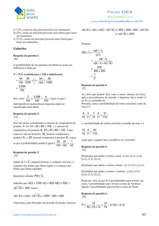  	
  	
  	
  	
  	
  	
  	
  	
  	
  	
  	
  	
  	
  	
  	
  	
  	
  	
  	
  	
  	
  	
  	
  	
  	
  	
  	
  	
  	
  	
  	
  	
  	
  	
  	
  	
  	
  	
  	
  	
  	
  	
  	
  	
  	
  	
  	
  	
  	
  	
  	
  	
  	
  	
  	
  	
  	
  	
  	
  	
  	
  	
  	
  	
  	
  	
  	
  	
  	
  	
  	
  	
  	
  	
  	
  	
  	
  	
  	
  	
  	
  	
  	
  	
  	
  	
  	
  	
  	
  	
   	
   	
   	
   	
  
Provas ENEM
Matemática
www.tenhoprovaamanha.com.br
www.tenhoprovaamanha.com.br	
   85
c) 7,5%, assim ele não precisará fazer um tratamento.
d) 25%, assim ele precisará procurar uma clínica para fazer
um tratamento.
e) 37,5%, assim ele precisará procurar uma clínica para
fazer um tratamento.
Gabarito:
Resposta da questão 1:
[B]
A probabilidade de um parafuso escolhido ao acaso ser
defeituoso é dada por
Daí, como segue-se que o
desempenho conjunto dessas máquinas pode ser
classificado como Bom.
Resposta da questão 2:
[A]
Nos três meses considerados o número de compradores do
produto foi e o número de
compradores do produto Logo,
como no mês de fevereiro pessoas compraram o
produto e pessoas compraram o produto segue-
se que a probabilidade pedida é igual a
Resposta da questão 3:
[A]
Sejam e respectivamente, o conjunto universo, o
conjunto dos alunos que falam inglês e o conjunto dos
alunos que falam espanhol.
Queremos calcular
Sabendo que e
temos
Além disso, pelo Princípio da Inclusão-Exclusão, obtemos
Portanto,
Resposta da questão 4:
[E]
As cores que podem ficar com o maior número de bolas,
após o procedimento de retirada e depósito, são a verde (3
ou 4) e a vermelha (4).
Portanto, como a probabilidade de retirar uma bola verde da
urna 2 é
e a probabilidade de retirar uma bola vermelha da urna 2 é
segue que o jogador deve escolher a cor vermelha.
Resposta da questão 5:
[D]
Resultados que darão a vitória a José: {(1,6), (2,5), (3,4),
(4,3), (5,2), (6,1)}.
Resultados que darão a vitória a Paulo: {(1.3), (2,2), (3,1)}.
Resultados que darão a vitória a Antônio: {(2,6), (3,5),
(4,4), (5,3), (6,2)}.
Resposta: José, já que há 6 possibilidades para formar sua
soma, 5 possibilidades para formar a soma de Antônio e
apenas 3 possibilidades para formar a soma de Paulo.
Resposta da questão 6:
[D]
 