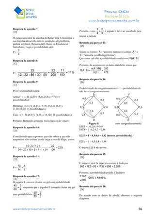  	
  	
  	
  	
  	
  	
  	
  	
  	
  	
  	
  	
  	
  	
  	
  	
  	
  	
  	
  	
  	
  	
  	
  	
  	
  	
  	
  	
  	
  	
  	
  	
  	
  	
  	
  	
  	
  	
  	
  	
  	
  	
  	
  	
  	
  	
  	
  	
  	
  	
  	
  	
  	
  	
  	
  	
  	
  	
  	
  	
  	
  	
  	
  	
  	
  	
  	
  	
  	
  	
  	
  	
  	
  	
  	
  	
  	
  	
  	
  	
  	
  	
  	
  	
  	
  	
  	
  	
  	
  	
   	
   	
   	
   	
  
Provas ENEM
Matemática
www.tenhoprovaamanha.com.br
www.tenhoprovaamanha.com.br	
   86
Resposta da questão 7:
[E]
O espaço amostral da escolha de Rafael terá 4 elementos e
sua escolha, de acordo com as condições do problema,
poderá ser Rural, Residencial Urbano ou Residencial
Suburbano. Logo, a probabilidade será:
P = .
Resposta da questão 8:
[C]
P =
Resposta da questão 9:
[C]
Possíveis resultados para:
Arthur: {(1,11); (2,10); (3,9); (4,8); (5,7)} (5
possibilidades);
Bernardo: {(2,15); (3,14); (4,13); (5,12); (6,11);
(7,10);(8,9)} (7 possibilidades);
Caio: {(7,15); (8,14); (9,13); (10,12)} (4 possibilidades);
Portanto, Bernardo apresenta mais chances de vencer.
Resposta da questão 10:
[D]
Considerando que as pessoas que não sabem e que não
respondem não tenham banda larga acima de Mbps, temos:
P = =
Resposta da questão 11:
[D]
P =
Resposta da questão 12:
[A]
O jogador I converte chutes em gol com probabilidade
enquanto que o jogador II converte chutes em gol
com probabilidade
Portanto, como o jogador I deve ser escolhido para
iniciar a partida.
Resposta da questão 13:
[D]
Sejam os eventos “amostra pertence à cultura ” e
“amostra escolhida germinou”.
Queremos calcular a probabilidade condicional
Portanto, de acordo com os dados da tabela, temos que
Resposta da questão 14:
[D]
Probabilidade de congestionamento = 1 – probabilidade de
não haver congestionamento
E1E3 =1-0,2.0,5 = 0,9
E1E4 = 1 -0,2.0,7 = 0,86
E2E5 = 1 – 0,3.0,6 = 0,82 (menor probabilidade)
E2E5 = 1 – 0,3.0,4 = 0,88
O trajeto E2E4 não existe.
Resposta da questão 15:
[D]
O número total de espécies animais é dado por
Portanto, a probabilidade pedida é dada por
Resposta da questão 16:
[D]
De acordo com os dados da tabela, obtemos o seguinte
diagrama.
 
