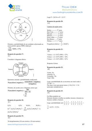  	
  	
  	
  	
  	
  	
  	
  	
  	
  	
  	
  	
  	
  	
  	
  	
  	
  	
  	
  	
  	
  	
  	
  	
  	
  	
  	
  	
  	
  	
  	
  	
  	
  	
  	
  	
  	
  	
  	
  	
  	
  	
  	
  	
  	
  	
  	
  	
  	
  	
  	
  	
  	
  	
  	
  	
  	
  	
  	
  	
  	
  	
  	
  	
  	
  	
  	
  	
  	
  	
  	
  	
  	
  	
  	
  	
  	
  	
  	
  	
  	
  	
  	
  	
  	
  	
  	
  	
  	
  	
   	
   	
   	
   	
  
Provas ENEM
Matemática
www.tenhoprovaamanha.com.br
www.tenhoprovaamanha.com.br	
   87
Portanto, a probabilidade de um estudante selecionado ao
acaso preferir apenas MPB é dada por
Resposta da questão 17:
[C]
Considere o diagrama abaixo.
Queremos calcular a probabilidade condicional:
Portanto, de acordo com o diagrama, temos que
Resposta da questão 18:
[C]
0,2% . 0,2% . 99,8% . 99,8% =
P4
2,2
. (0,2%)2
.(99,8%)2
= .(0,2%)2
.(99,8%)2
= 6.
(0,2%)2
.(99,8%)2
Resposta da questão 19:
[E]
34 atropelamentos (10 com mortes e 24 sem mortes)
Logo P = 24/34 ⇔ P = 12/17
Resposta da questão 20:
[A]
Capitais da região norte:
Belém ---------- 2o
turno
Boa Vista -------- 1o
turno
Macapá ---------- 1o
turno
Manaus ---------- 2o
turno
Porto velho ----- 2o
turno
Rio Branco ___1o
turno
Palmas ---------- 1o
turno
Frequência relativa = %
Resposta da questão 21:
[B]
3 doses → (1- 0,93
).100% = 27%
4 doses → (1- 0,94
).100% = 34%
5 doses → (1- 0,95
).100% = 41%
Resposta 4 doses.
Resposta da questão 22:
[B]
Verde: 25s
Amarelo: 5s
Vermelho: 70s
Total: 100s
Logo a probabilidade de se encontrar um sinal verde é
25/100 = ¼
Nas duas vezes que passar temos: (1/4).(1/4) = 1/16
(princípio multiplicativo)
Resposta da questão 23:
[E]
Os filhos poderão ser:
Homem, homem e mulher ou mulher, homem e homem ou
homem, mulher e homem.
Logo a probabilidade será + + =
= 0,375 = 37,5%
 