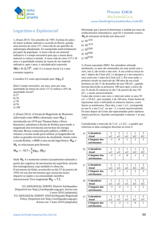  	
  	
  	
  	
  	
  	
  	
  	
  	
  	
  	
  	
  	
  	
  	
  	
  	
  	
  	
  	
  	
  	
  	
  	
  	
  	
  	
  	
  	
  	
  	
  	
  	
  	
  	
  	
  	
  	
  	
  	
  	
  	
  	
  	
  	
  	
  	
  	
  	
  	
  	
  	
  	
  	
  	
  	
  	
  	
  	
  	
  	
  	
  	
  	
  	
  	
  	
  	
  	
  	
  	
  	
  	
  	
  	
  	
  	
  	
  	
  	
  	
  	
  	
  	
  	
  	
  	
  	
  	
  	
   	
   	
   	
   	
  
Provas ENEM
Matemática
www.tenhoprovaamanha.com.br
www.tenhoprovaamanha.com.br	
   88
Logaritmo	
  e	
  Expônencial	
  
	
  
1. (Enem 2013) Em setembro de 1987, Goiânia foi palco
do maior acidente radioativo ocorrido no Brasil, quando
uma amostra de césio-137, removida de um aparelho de
radioterapia abandonado, foi manipulada inadvertidamente
por parte da população. A meia-vida de um material
radioativo é o tempo necessário para que a massa desse
material se reduza à metade. A meia-vida do césio-137 é 30
anos e a quantidade restante de massa de um material
radioativo, após t anos, é calculada pela expressão
onde A é a massa inicial e k é uma
constante negativa.
Considere 0,3 como aproximação para
Qual o tempo necessário, em anos, para que uma
quantidade de massa do césio-137 se reduza a 10% da
quantidade inicial?
a) 27
b) 36
c) 50
d) 54
e) 100
2.	
  (Enem	
  2011)	
  	
  A	
  Escala	
  de	
  Magnitude	
  de	
  Momento	
  
(abreviada	
  como	
  MMS	
  e	
  denotada	
  como	
   ),	
  
introduzida	
  em	
  1979	
  por	
  Thomas	
  Haks	
  e	
  Hiroo	
  
Kanamori,	
  substituiu	
  a	
  Escala	
  de	
  Richter	
  para	
  medir	
  a	
  
magnitude	
  dos	
  terremotos	
  em	
  termos	
  de	
  energia	
  
liberada.	
  Menos	
  conhecida	
  pelo	
  público,	
  a	
  MMS	
  é,	
  no	
  
entanto,	
  a	
  escala	
  usada	
  para	
  estimar	
  as	
  magnitudes	
  de	
  
todos	
  os	
  grandes	
  terremotos	
  da	
  atualidade.	
  Assim	
  como	
  
a	
  escala	
  Richter,	
  a	
  MMS	
  é	
  uma	
  escala	
  logarítmica.	
   e	
  
	
  se	
  relacionam	
  pela	
  fórmula:	
  	
  
	
  	
  
	
  
Onde	
   	
  é	
  o	
  momento	
  sísmico	
  (usualmente	
  estimado	
  a	
  
partir	
  dos	
  registros	
  de	
  movimento	
  da	
  superfície,	
  através	
  
dos	
  sismogramas),	
  cuja	
  unidade	
  é	
  o	
  dina.cm.	
  	
  
O	
  terremoto	
  de	
  Kobe,	
  acontecido	
  no	
  dia	
  17	
  de	
  janeiro	
  de	
  
1995,	
  foi	
  um	
  dos	
  terremotos	
  que	
  causaram	
  maior	
  
impacto	
  no	
  Japão	
  e	
  na	
  comunidade	
  científica	
  
internacional.	
  Teve	
  magnitude	
   .	
  	
  
	
  
U.S.	
  GEOLOGICAL	
  SURVEY,	
  Historic	
  Earthquakes.	
  
Disponível	
  em:	
  http://earthquake.usgs.gov.	
  Acesso	
  em:	
  
1	
  maio	
  2010	
  (adaptado).	
  
U.S.	
  GEOLOGICAL	
  SURVEY.	
  USGS	
  Earthquake	
  Magnitude	
  
Policy.	
  Disponível	
  em:	
  http://earthquake.usgs.gov.	
  
Acesso	
  em:	
  1	
  maio	
  2010	
  (adaptado).	
  
	
  
Mostrando que é possível determinar a medida por meio de
conhecimentos matemáticos, qual foi o momento sísmico
do terremoto de Kobe (em dina.cm)?
a)
b)
c)
d)
e)
3. (Enem cancelado 2009) No calendário utilizado
atualmente, os anos são numerados em uma escala sem o
zero, isto é, não existe o ano zero. A era cristã se inicia no
ano 1 depois de Cristo (d.C.) e designa-se o ano anterior a
esse como ano 1 antes de Cristo (a.C.). Por essa razão, o
primeiro século ou intervalo de 100 anos da era cristã
terminou no dia 31 de dezembro do ano 100 d.C., quando
haviam decorrido os primeiros 100 anos após o início da
era. O século II começou no dia 1 de janeiro do ano 101
d.C., e assim sucessivamente.
Como não existe o ano zero, o intervalo entre os anos 50
a.C. e 50 d.C., por exemplo, é de 100 anos. Outra forma de
representar anos é utilizando-se números inteiros, como
fazem os astrônomos. Para eles, o ano 1 a.C. corresponde
ao ano 0, o ano 2 a.C. ao ano −1, e assim sucessivamente.
Os anos depois de Cristo são representados pelos números
inteiros positivos, fazendo corresponder o número 1 ao ano
1 d.C.
Considerando o intervalo de 3 a.C. a 2 d.C., o quadro que
relaciona as duas contagens descritas no texto é:
a) Calendário
Atual
3
a.C.
2
a.C.
1
a.C.
1
d.C.
2
d.C.
Cômputo dos
astrônomos
−1 0 1 2 3
b) Calendário
Atual
3
a.C.
2
a.C.
1
a.C.
1
d.C.
2
d.C.
Cômputo dos
astrônomos
−2 −1 0 1 2
c) Calendário
Atual
3
a.C.
2
a.C.
1
a.C.
1
d.C.
2
d.C.
Cômputo dos
astrônomos
−2 −1 1 2 3
d) Calendário
Atual
3
a.C.
2
a.C.
1
a.C.
1
d.C.
2
d.C.
Cômputo dos
astrônomos
−3 −2 −1 1 2
e) Calendário
Atual
3
a.C.
2
a.C.
1
a.C.
1
d.C.
2
d.C.
Cômputo dos
astrônomos
−3 −2 −1 0 1
 