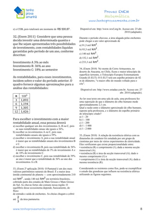  	
  	
  	
  	
  	
  	
  	
  	
  	
  	
  	
  	
  	
  	
  	
  	
  	
  	
  	
  	
  	
  	
  	
  	
  	
  	
  	
  	
  	
  	
  	
  	
  	
  	
  	
  	
  	
  	
  	
  	
  	
  	
  	
  	
  	
  	
  	
  	
  	
  	
  	
  	
  	
  	
  	
  	
  	
  	
  	
  	
  	
  	
  	
  	
  	
  	
  	
  	
  	
  	
  	
  	
  	
  	
  	
  	
  	
  	
  	
  	
  	
  	
  	
  	
  	
  	
  	
  	
  	
  	
   	
   	
   	
   	
  
Provas ENEM
Matemática
www.tenhoprovaamanha.com.br
www.tenhoprovaamanha.com.br	
   8
e) o CDB, pois totalizará um montante de .
32.	
  (Enem	
  2011)	
  	
  Considere	
  que	
  uma	
  pessoa	
  
decida	
  investir	
  uma	
  determinada	
  quantia	
  e	
  
que	
  lhe	
  sejam	
  apresentadas	
  três	
  possibilidades	
  
de	
  investimento,	
  com	
  rentabilidades	
  líquidas	
  
garantidas	
  pelo	
  período	
  de	
  um	
  ano,	
  conforme	
  
descritas:	
  	
  
	
  
Investimento	
  A	
  3%	
  ao	
  mês	
  	
  
Investimento	
  B:	
  36%	
  ao	
  ano	
  	
  
Investimento	
  C:	
  18%	
  ao	
  semestre	
  	
  
	
  
As	
  rentabilidades,	
  para	
  esses	
  investimentos,	
  
incidem	
  sobre	
  o	
  valor	
  do	
  período	
  anterior.	
  O	
  
quadro	
  fornece	
  algumas	
  aproximações	
  para	
  a	
  
análise	
  das	
  rentabilidades:	
  	
  
	
  
n	
   	
  
3	
   1,093	
  
6	
   1,194	
  
9	
   1,305	
  
12	
   1,426	
  
	
  
Para	
  escolher	
  o	
  investimento	
  com	
  a	
  maior	
  
rentabilidade	
  anual,	
  essa	
  pessoa	
  deverá	
  	
  
a) escolher qualquer um dos investimentos A, B ou C, pois
as suas rentabilidades anuas são iguais a 36%.
b) escolher os investimentos A ou C, pois suas
rentabilidades anuais são iguais a 39%.
c) escolher o investimento A, pois a sua rentabilidade anual
é maior que as rentabilidades anuais dos investimentos B
e C.
d) escolher o investimento B, pois sua rentabilidade de 36%
é maior que as rentabilidades de 3% do investimento A e
de 18% do investimento C.
e) escolher o investimento C, pois sua rentabilidade de 39%
ao ano é maior que a rentabilidade de 36% ao ano dos
investimentos A e B.
33. (Enem 2ª aplicação 2010) O Pantanal é um dos mais
valiosos patrimônios naturais do Brasil. É a maior área
úmida continental do planeta — com aproximadamente 210
mil , sendo 140 mil em território brasileiro,
cobrindo parte dos estados de Mato Grosso e Mato Grosso
do Sul. As chuvas fortes são comuns nessa região. O
equilíbrio desse ecossistema depende, basicamente, do
fluxo
de entrada e saída de enchentes. As cheias chegam a cobrir
até da área pantaneira.
Disponível em: http://www.wwf.org.br. Acesso em: 23 abr.
2010 (adaptado).
Durante o período chuvoso, a área alagada pelas enchentes
pode chegar a um valor aproximado de
a) 91,3 mil .
b) 93,3 mil .
c) 140 mil .
d) 152,1 mil .
e) 233,3 mil .
34. (Enem 2010) No monte de Cerro Armazones, no
deserto de Atacama, no Chile, ficara o maior telescópio da
superfície terrestre, o Telescópio Europeu Extremamente
Grande (E-ELT). O E-ELT terá um espelho primário de 42
m de diâmetro, “o maior olho do mundo voltado para o
céu”.
Disponível em: http://www.estadao.com.br. Acesso em: 27
abr. 2010 (adaptado).
Ao ler esse texto em uma sala de aula, uma professora fez
uma suposição de que o diâmetro do olho humano mede
aproximadamente 2,1 cm.
Qual a razão entre o diâmetro aproximado do olho humano,
suposto pela professora, e o diâmetro do espelho primário
do telescópio citado?
a) 1 : 20
b) 1 : 100
c) 1 : 200
d) 1 : 1 000
e) 1 : 2 000
35. (Enem 2010) A relação da resistência elétrica com as
dimensões do condutor foi estudada por um grupo de
cientistas por meio de vários experimentos de eletricidade.
Eles verificaram que existe proporcionalidade entre:
• resistência (R) e comprimento (ℓ), dada a mesma secção
transversal (A);
• resistência (R) e área da secção transversal (A), dado o
mesmo comprimento (ℓ) e
• comprimento (ℓ) e área da secção transversal (A), dada a
mesma resistência (R).
Considerando os resistores como fios, pode-se exemplificar
o estudo das grandezas que influem na resistência elétrica
utilizando as figuras seguintes.
 