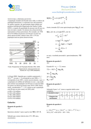  	
  	
  	
  	
  	
  	
  	
  	
  	
  	
  	
  	
  	
  	
  	
  	
  	
  	
  	
  	
  	
  	
  	
  	
  	
  	
  	
  	
  	
  	
  	
  	
  	
  	
  	
  	
  	
  	
  	
  	
  	
  	
  	
  	
  	
  	
  	
  	
  	
  	
  	
  	
  	
  	
  	
  	
  	
  	
  	
  	
  	
  	
  	
  	
  	
  	
  	
  	
  	
  	
  	
  	
  	
  	
  	
  	
  	
  	
  	
  	
  	
  	
  	
  	
  	
  	
  	
  	
  	
  	
   	
   	
   	
   	
  
Provas ENEM
Matemática
www.tenhoprovaamanha.com.br
www.tenhoprovaamanha.com.br	
   89
TEXTO PARA A PRÓXIMA QUESTÃO:
A população mundial está ficando mais velha, os índices de
natalidade diminuíram e a expectativa de vida aumentou.
No gráfico seguinte, são apresentados dados obtidos por
pesquisa realizada pela Organização das Nações Unidas
(ONU), a respeito da quantidade de pessoas com 60 anos ou
mais em todo o mundo. Os números da coluna da direita
representam as faixas percentuais. Por exemplo, em 1950
havia 95 milhões de pessoas com 60 anos ou mais nos
países desenvolvidos, número entre 10% e 15% da
população total nos países desenvolvidos.
4. (Enem 2009) Suponha que o modelo exponencial y =
363 e0,03x
, em que x = 0 corresponde ao ano 2000, x = 1
corresponde ao ano 2001, e assim sucessivamente, e que y é
a população em milhões de habitantes no ano x, seja usado
para estimar essa população com 60 anos ou mais de idade
nos países em desenvolvimento entre 2010 e 2050. Desse
modo, considerando e0,3
= 1,35, estima-se que a população
com 60 anos ou mais estará, em 2030, entre
a) 490 e 510 milhões.
b) 550 e 620 milhões.
c) 780 e 800 milhões.
d) 810 e 860 milhões.
e) 870 e 910 milhões.
Gabarito:
Resposta da questão 1:
[E]
Queremos calcular para o qual se tem
Sabendo que a meia-vida do césio-137 é anos,
encontramos
Assim, tomando como aproximação para vem
ou seja, o resultado procurado é, aproximadamente,
anos.
Resposta da questão 2:
[E]
Fazendo M + w + = 7,3, temos:
Resposta da questão 3:
[B]
Adotando 0 para 1 a.C. temos a seguinte tabela como
verdadeira.
Calendário atual 3
a.C.
2
a.C.
1
a.C.
1
d.C.
2
d.C.
Cômputo dos
astrônomos
−2 -1 0 1 2
Resposta da questão 4:
[E]
y = 363.e0,03.30
⇔ y = 363.e0,9 ⇔
y = 363. ⇔ y =
363.(1,35)3
893 (870 < 893 < 910)
 