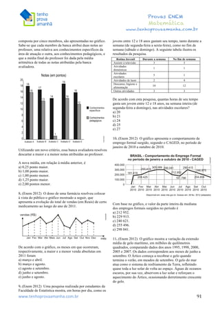  	
  	
  	
  	
  	
  	
  	
  	
  	
  	
  	
  	
  	
  	
  	
  	
  	
  	
  	
  	
  	
  	
  	
  	
  	
  	
  	
  	
  	
  	
  	
  	
  	
  	
  	
  	
  	
  	
  	
  	
  	
  	
  	
  	
  	
  	
  	
  	
  	
  	
  	
  	
  	
  	
  	
  	
  	
  	
  	
  	
  	
  	
  	
  	
  	
  	
  	
  	
  	
  	
  	
  	
  	
  	
  	
  	
  	
  	
  	
  	
  	
  	
  	
  	
  	
  	
  	
  	
  	
  	
   	
   	
   	
   	
  
Provas ENEM
Matemática
www.tenhoprovaamanha.com.br
www.tenhoprovaamanha.com.br	
   91
composta por cinco membros, são apresentadas no gráfico.
Sabe-se que cada membro da banca atribui duas notas ao
professor, uma relativa aos conhecimentos específicos da
área de atuação e outra, aos conhecimentos pedagógicos, e
que a média final do professor foi dada pela média
aritmética de todas as notas atribuídas pela banca
avaliadora.
Utilizando um novo critério, essa banca avaliadora resolveu
descartar a maior e a menor notas atribuídas ao professor.
A nova média, em relação à média anterior, é
a) 0,25 ponto maior.
b) 1,00 ponto maior.
c) 1,00 ponto menor.
d) 1,25 ponto maior.
e) 2,00 pontos menor.
8. (Enem 2012) O dono de uma farmácia resolveu colocar
à vista do público o gráfico mostrado a seguir, que
apresenta a evolução do total de vendas (em Reais) de certo
medicamento ao longo do ano de 2011.
De acordo com o gráfico, os meses em que ocorreram,
respectivamente, a maior e a menor venda absolutas em
2011 foram
a) março e abril.
b) março e agosto.
c) agosto e setembro.
d) junho e setembro.
e) junho e agosto.
9. (Enem 2012) Uma pesquisa realizada por estudantes da
Faculdade de Estatística mostra, em horas por dia, como os
jovens entre 12 e 18 anos gastam seu tempo, tanto durante a
semana (de segunda-feira a sexta-feira), como no fim de
semana (sábado e domingo). A seguinte tabela ilustra os
resultados da pesquisa.
De acordo com esta pesquisa, quantas horas de seu tempo
gasta um jovem entre 12 e 18 anos, na semana inteira (de
segunda-feira a domingo), nas atividades escolares?
a) 20
b) 21
c) 24
d) 25
e) 27
10. (Enem 2012) O gráfico apresenta o comportamento de
emprego formal surgido, segundo o CAGED, no período de
janeiro de 2010 a outubro de 2010.
Com base no gráfico, o valor da parte inteira da mediana
dos empregos formais surgidos no período é
a) 212 952.
b) 229 913.
c) 240 621.
d) 255 496.
e) 298 041.
11. (Enem 2012) O gráfico mostra a variação da extensão
média de gelo marítimo, em milhões de quilômetros
quadrados, comparando dados dos anos 1995, 1998, 2000,
2005 e 2007. Os dados correspondem aos meses de junho a
setembro. O Ártico começa a recobrar o gelo quando
termina o verão, em meados de setembro. O gelo do mar
atua como o sistema de resfriamento da Terra, refletindo
quase toda a luz solar de volta ao espaço. Águas de oceanos
escuros, por sua vez, absorvem a luz solar e reforçam o
aquecimento do Ártico, ocasionando derretimento crescente
do gelo.
Rotina Juvenil Durante a semana No fim de semana
Assistir à televisão 3 3
Atividades
domésticas
1 1
Atividades
escolares
5 1
Atividades de lazer 2 4
Descanso, higiene e
alimentação
10 12
Outras atividades 3 3
 