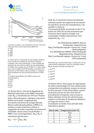  	
  	
  	
  	
  	
  	
  	
  	
  	
  	
  	
  	
  	
  	
  	
  	
  	
  	
  	
  	
  	
  	
  	
  	
  	
  	
  	
  	
  	
  	
  	
  	
  	
  	
  	
  	
  	
  	
  	
  	
  	
  	
  	
  	
  	
  	
  	
  	
  	
  	
  	
  	
  	
  	
  	
  	
  	
  	
  	
  	
  	
  	
  	
  	
  	
  	
  	
  	
  	
  	
  	
  	
  	
  	
  	
  	
  	
  	
  	
  	
  	
  	
  	
  	
  	
  	
  	
  	
  	
  	
   	
   	
   	
   	
  
Provas ENEM
Matemática
www.tenhoprovaamanha.com.br
www.tenhoprovaamanha.com.br	
   92
Com base no gráfico e nas informações do texto, é possível
inferir que houve maior aquecimento global em
a) 1995.
b) 1998.
c) 2000.
d) 2005.
e) 2007.
12. (Enem 2012) Um produtor de café irrigado em Minas
Gerais recebeu um relatório de consultoria estatística,
constando, entre outras informações, o desvio padrão das
produções de uma safra dos talhões de suas propriedades.
Os talhões têm a mesma área de 30 000 m2
e o valor obtido
para o desvio padrão foi de 90 kg/talhão. O produtor deve
apresentar as informações sobre a produção e a variância
dessas produções em sacas de 60 kg por hectare (10 000
m2
).
A variância das produções dos talhões expressa em
(sacas/hectare)2
é
a) 20,25.
b) 4,50.
c) 0,71.
d) 0,50.
e) 0,25.
13.	
  (Enem	
  2011)	
  	
  A	
  Escala	
  de	
  Magnitude	
  de	
  
Momento	
  (abreviada	
  como	
  MMS	
  e	
  denotada	
  
como	
   ),	
  introduzida	
  em	
  1979	
  por	
  Thomas	
  
Haks	
  e	
  Hiroo	
  Kanamori,	
  substituiu	
  a	
  Escala	
  de	
  
Richter	
  para	
  medir	
  a	
  magnitude	
  dos	
  
terremotos	
  em	
  termos	
  de	
  energia	
  liberada.	
  
Menos	
  conhecida	
  pelo	
  público,	
  a	
  MMS	
  é,	
  no	
  
entanto,	
  a	
  escala	
  usada	
  para	
  estimar	
  as	
  
magnitudes	
  de	
  todos	
  os	
  grandes	
  terremotos	
  da	
  
atualidade.	
  Assim	
  como	
  a	
  escala	
  Richter,	
  a	
  
MMS	
  é	
  uma	
  escala	
  logarítmica.	
   e	
   	
  se	
  
relacionam	
  pela	
  fórmula:	
  	
  
	
  	
  
	
  
Onde	
   	
  é	
  o	
  momento	
  sísmico	
  (usualmente	
  
estimado	
  a	
  partir	
  dos	
  registros	
  de	
  movimento	
  
da	
  superfície,	
  através	
  dos	
  sismogramas),	
  cuja	
  
unidade	
  é	
  o	
  dina.cm.	
  	
  
O	
  terremoto	
  de	
  Kobe,	
  acontecido	
  no	
  dia	
  17	
  de	
  
janeiro	
  de	
  1995,	
  foi	
  um	
  dos	
  terremotos	
  que	
  
causaram	
  maior	
  impacto	
  no	
  Japão	
  e	
  na	
  
comunidade	
  científica	
  internacional.	
  Teve	
  
magnitude	
   .	
  	
  
	
  
U.S.	
  GEOLOGICAL	
  SURVEY,	
  Historic	
  
Earthquakes.	
  Disponível	
  em:	
  
http://earthquake.usgs.gov.	
  Acesso	
  em:	
  1	
  maio	
  
2010	
  (adaptado).	
  
U.S.	
  GEOLOGICAL	
  SURVEY.	
  USGS	
  Earthquake	
  
Magnitude	
  Policy.	
  Disponível	
  em:	
  
http://earthquake.usgs.gov.	
  Acesso	
  em:	
  1	
  maio	
  
2010	
  (adaptado).	
  
	
  
Mostrando que é possível determinar a medida por meio de
conhecimentos matemáticos, qual foi o momento sísmico
do terremoto de Kobe (em dina.cm)?
a)
b)
c)
d)
e)
14.	
  (Enem	
  2011)	
  	
  Uma	
  equipe	
  de	
  especialistas	
  
do	
  centro	
  meteorológico	
  de	
  uma	
  cidade	
  mediu	
  
a	
  temperatura	
  do	
  ambiente,	
  sempre	
  no	
  mesmo	
  
horário,	
  durante	
  15	
  dias	
  intercalados,	
  a	
  partir	
  
do	
  primeiro	
  dia	
  de	
  um	
  mês.	
  Esse	
  tipo	
  de	
  
procedimento	
  é	
  frequente,	
  uma	
  vez	
  que	
  os	
  
dados	
  coletados	
  servem	
  de	
  referência	
  para	
  
estudos	
  e	
  verificação	
  de	
  tendências	
  climáticas	
  
ao	
  longo	
  dos	
  meses	
  e	
  anos.	
  	
  
As	
  medições	
  ocorridas	
  nesse	
  período	
  estão	
  
indicadas	
  no	
  quadro:	
  	
  
	
  
Dia	
  do	
  mês	
   Temperatura	
  (em	
  ºC)	
  
1	
   15,5	
  
3	
   14	
  
5	
   13,5	
  
7	
   18	
  
9	
   19,5	
  
 