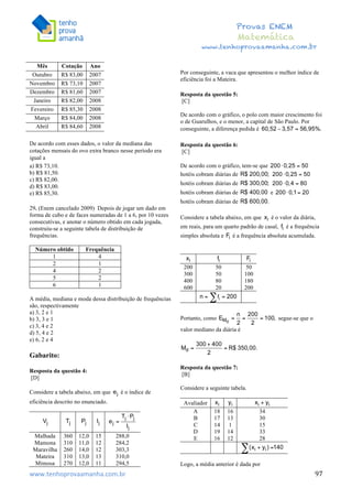 	
  	
  	
  	
  	
  	
  	
  	
  	
  	
  	
  	
  	
  	
  	
  	
  	
  	
  	
  	
  	
  	
  	
  	
  	
  	
  	
  	
  	
  	
  	
  	
  	
  	
  	
  	
  	
  	
  	
  	
  	
  	
  	
  	
  	
  	
  	
  	
  	
  	
  	
  	
  	
  	
  	
  	
  	
  	
  	
  	
  	
  	
  	
  	
  	
  	
  	
  	
  	
  	
  	
  	
  	
  	
  	
  	
  	
  	
  	
  	
  	
  	
  	
  	
  	
  	
  	
  	
  	
  	
   	
   	
   	
   	
  
Provas ENEM
Matemática
www.tenhoprovaamanha.com.br
www.tenhoprovaamanha.com.br	
   97
Mês Cotação Ano
Outubro R$ 83,00 2007
Novembro R$ 73,10 2007
Dezembro R$ 81,60 2007
Janeiro R$ 82,00 2008
Fevereiro R$ 85,30 2008
Março R$ 84,00 2008
Abril R$ 84,60 2008
De acordo com esses dados, o valor da mediana das
cotações mensais do ovo extra branco nesse período era
igual a
a) R$ 73,10.
b) R$ 81,50.
c) R$ 82,00.
d) R$ 83,00.
e) R$ 85,30.
29. (Enem cancelado 2009) Depois de jogar um dado em
forma de cubo e de faces numeradas de 1 a 6, por 10 vezes
consecutivas, e anotar o número obtido em cada jogada,
construiu-se a seguinte tabela de distribuição de
frequências.
Número obtido Frequência
1 4
2 1
4 2
5 2
6 1
A média, mediana e moda dessa distribuição de frequências
são, respectivamente
a) 3, 2 e 1
b) 3, 3 e 1
c) 3, 4 e 2
d) 5, 4 e 2
e) 6, 2 e 4
Gabarito:
Resposta da questão 4:
[D]
Considere a tabela abaixo, em que é o índice de
eficiência descrito no enunciado.
Malhada 360 12,0 15 288,0
Mamona 310 11,0 12 284,2
Maravilha 260 14,0 12 303,3
Mateira 310 13,0 13 310,0
Mimosa 270 12,0 11 294,5
Por conseguinte, a vaca que apresentou o melhor índice de
eficiência foi a Mateira.
Resposta da questão 5:
[C]
De acordo com o gráfico, o polo com maior crescimento foi
o de Guarulhos, e o menor, a capital de São Paulo. Por
conseguinte, a diferença pedida é
Resposta da questão 6:
[C]
De acordo com o gráfico, tem-se que
hotéis cobram diárias de
hotéis cobram diárias de
hotéis cobram diárias de e
hotéis cobram diárias de
Considere a tabela abaixo, em que é o valor da diária,
em reais, para um quarto padrão de casal, é a frequência
simples absoluta e é a frequência absoluta acumulada.
200 50 50
300 50 100
400 80 180
600 20 200
Portanto, como segue-se que o
valor mediano da diária é
Resposta da questão 7:
[B]
Considere a seguinte tabela.
Avaliador
A 18 16 34
B 17 13 30
C 14 1 15
D 19 14 33
E 16 12 28
Logo, a média anterior é dada por
 