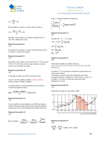  	
  	
  	
  	
  	
  	
  	
  	
  	
  	
  	
  	
  	
  	
  	
  	
  	
  	
  	
  	
  	
  	
  	
  	
  	
  	
  	
  	
  	
  	
  	
  	
  	
  	
  	
  	
  	
  	
  	
  	
  	
  	
  	
  	
  	
  	
  	
  	
  	
  	
  	
  	
  	
  	
  	
  	
  	
  	
  	
  	
  	
  	
  	
  	
  	
  	
  	
  	
  	
  	
  	
  	
  	
  	
  	
  	
  	
  	
  	
  	
  	
  	
  	
  	
  	
  	
  	
  	
  	
  	
   	
   	
   	
   	
  
Provas ENEM
Matemática
www.tenhoprovaamanha.com.br
www.tenhoprovaamanha.com.br	
   98
Descartando-se a maior e a menor notas, obtém-se
Portanto, a nova média, em relação à média anterior, é
ponto maior.
Resposta da questão 8:
[E]
De acordo com o gráfico, a maior venda absoluta ocorreu
em Junho e a menor em Agosto.
Resposta da questão 9:
[E]
De acordo com a tabela, um jovem entre 12 e 18 anos gasta
horas de seu tempo, durante a semana
inteira, com atividades escolares.
Resposta da questão 10:
[B]
Colocando os dados em ordem crescente, temos:
181419, 181796, 204804, 209425, 212952, 246875,
255415, 290415, 298041, 305088.
A mediana (Ma) é a média aritmética dos dois termos
centrais da sequência acima.
Resposta da questão 11:
[E]
Como o gráfico correspondente ao ano 2007 apresenta a
menor extensão de gelo marítimo em setembro, podemos
concluir que houve maior aquecimento global nesse ano.
Resposta da questão 12:
[E]
Desvio padrão =
Logo, a variância pedida será dada por:
Resposta da questão 13:
[E]
Fazendo M + w + = 7,3, temos:
Resposta da questão 14:
[B]
Colocando os dados em ordem crescente.
13,5/ 13,5/ 13,5/ 13,5/ 14/ 15,5/ 16/ 18/ 18/ 18,5/ 19,5/ 20/
20/ 20/ 21,5;
A média é 17 o
C, pois todas as alternativas apresentam este
valor como resposta.
A mediana é o termo central de distribuição em ordem
crescente. Portanto, a mediana é o oitavo termo, ou seja, 18;
A moda é 13,5, pois é o termo que apresenta maior
frequência (4 vezes).
Resposta da questão 15:
[C]
O período de queda foi entre 2003 e 2006:
Resposta da questão 16:
[B]
 