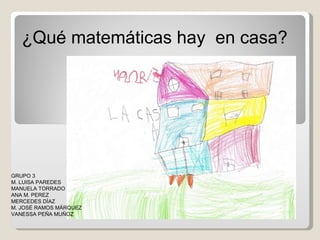¿Qué matemáticas hay  en casa? GRUPO 3 M. LUISA PAREDES MANUELA TORRADO ANA M. PEREZ MERCEDES DÍAZ M. JOSÉ RAMOS MÁRQUEZ VANESSA PEÑA MUÑOZ 