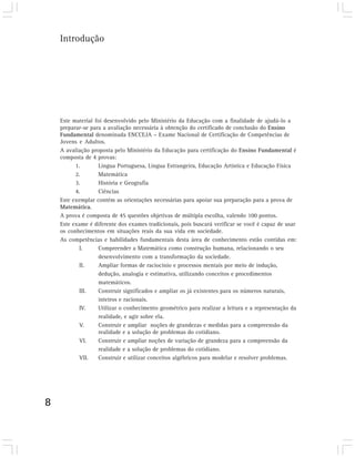Introdução




    Este material foi desenvolvido pelo Ministério da Educação com a finalidade de ajudá-lo a
    preparar-se para a avaliação necessária à obtenção do certificado de conclusão do Ensino
    Fundamental denominada ENCCEJA – Exame Nacional de Certificação de Competências de
    Jovens e Adultos.
    A avaliação proposta pelo Ministério da Educação para certificação do Ensino Fundamental é
    composta de 4 provas:
          1.       Língua Portuguesa, Língua Estrangeira, Educação Artística e Educação Física
          2.       Matemática
          3.       História e Geografia
          4.       Ciências
    Este exemplar contém as orientações necessárias para apoiar sua preparação para a prova de
    Matemática.
    A prova é composta de 45 questões objetivas de múltipla escolha, valendo 100 pontos.
    Este exame é diferente dos exames tradicionais, pois buscará verificar se você é capaz de usar
    os conhecimentos em situações reais da sua vida em sociedade.
    As competências e habilidades fundamentais desta área de conhecimento estão contidas em:
           I.      Compreender a Matemática como construção humana, relacionando o seu
                   desenvolvimento com a transformação da sociedade.
           II.     Ampliar formas de raciocínio e processos mentais por meio de indução,
                   dedução, analogia e estimativa, utilizando conceitos e procedimentos
                   matemáticos.
           III.    Construir significados e ampliar os já existentes para os números naturais,
                   inteiros e racionais.
           IV.     Utilizar o conhecimento geométrico para realizar a leitura e a representação da
                   realidade, e agir sobre ela.
           V.      Construir e ampliar noções de grandezas e medidas para a compreensão da
                   realidade e a solução de problemas do cotidiano.
           VI.     Construir e ampliar noções de variação de grandeza para a compreensão da
                   realidade e a solução de problemas do cotidiano.
           VII.    Construir e utilizar conceitos algébricos para modelar e resolver problemas.




8
 