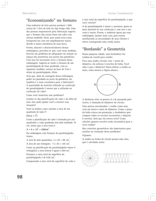 Matemática                                                                         Ensino Fundamental

                                                          a área total da superfície do paralelepípedo, o que
     “Economizando” no formato                            você conclui?
     Uma indústria de leite precisa produzir 1.000        A do paralelepípedo é maior e, portanto, gasta-se
     caixas de 1 litro de leite do tipo longa vida. Uma   mais material na sua confecção e com isso o seu
     das pessoas responsáveis pela fabricação sugeriu     custo é maior. Porém, a indústria optou por essa
     que o formato das caixas fosse um cubo com           embalagem, mesmo mais cara, pois estaria
     arestas medindo 10cm, pois assim teria como          satisfazendo as necessidades de seus clientes e
     transportá-las com um empilhamento maior,            talvez conseguindo uma venda maior.
     devido à maior resistência de suas faces.
     Porém, durante o desenvolvimento dessas
     embalagens, percebeu-se que, com essas medidas,      “Bordando” a Geometria
     haveria um problema de adequação em relação ao       Numa pequena cidade, uma bordadeira faz
     espaço das prateleiras nas portas das geladeiras.    toalhas de crochê para vender.
     Com isso foi necessário rever o formato dessa        Para uma toalha circular com 1 metro de
     embalagem. Sugeriu-se então o formato de um          diâmetro, ela utilizou 4 novelos de linha. Você
     paralelepípedo de base quadrada, com as              sabe o que é diâmetro? Basta dobrar a toalha ao
     seguintes medidas: arestas da base de 7cm e          meio, como mostra a figura abaixo,
     altura do paralelepípedo 20cm.
     Será que, além da vantagem dessa embalagem
     poder ser guardada na porta da geladeira, ela
     também é a mais econômica para o fabricante?
     A quantidade de material utilizada na confecção                 A                         B
     do paralelepípedo é menor que a utilizada na
     confecção do cubo?
     Como você resolveria esse problema?
     Lembre-se das planificações do cubo e da idéia de    A distância entre os pontos A e B, passando pelo
     área. Isso pode ajudar você a resolver essa          centro, é chamada de diâmetro do círculo.
     situação?                                            Uma pessoa encomendou 1 toalha como essa,
     Você se lembra como calcular a área de um            com um metro e meio de diâmetro. Como o preço
     quadrado de lado l?                                  da linha estava em promoção, a bordadeira quis
              2
     (Área = l )                                          comprar todos os novelos necessários e adquiriu
     Como a planificação do cubo é formada por seis       6 novelos. Será que ela estava certa? Como
     quadrados e cada quadrado tem lado medindo 10        calcular quantos novelos serão necessários para a
     cm, temos que a área total é:                        nova toalha?
                   2       2                              Que conceitos geométricos são importantes para
     A = 6 x 10 = 600cm
                                                          auxiliar na resolução desse problema?
     Na embalagem com formato de paralelepípedo,
     temos:                                               Vejamos:
                                               2          A toalha na forma de círculo possui uma área,
     A área de dois quadrados: 2 x 49 = 98 cm .
                                                2         que é calculada assim:
     A área de um retângulo: 7 x 20 = 140 cm .
     Como na planificação do paralelepípedo temos 4
                                                2
     retângulos, a área lateral é igual a 560 cm .
     Portanto, a área total da superfície do
                                 2
     paralelepípedo é de 658 cm .
     Comparando a área total da superfície do cubo e




98
 