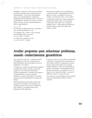 Capítulo IV – Geometria: leitura e representação da realidade

Dividimos o círculo em vários setores circulares,   Se para fazer a toalha com 1m de diâmetro, e
                                                                       2
montando uma figura que se aproxima de um           com área de 0,80m , aproximadamente foram
“paralelogramo”. A base desse paralelogramo         gastos 4 novelos, a bordadeira acertou em
passa a ser aproximadamente a metade do             comprar 6 novelos para fazer a nova toalha?
comprimento da circunferência (þr). E a altura do   A bordadeira também faz toalhas retangulares
“paralelogramo” aproxima-se do raio do círculo.     (caminhos de mesa) e gasta 3 novelos para
Assim, a área do circulo é aproximadamente a        confeccionar uma toalha com as seguintes
área do “paralelogramo”.                            medidas: 0,5m x 1,20m. Quanto ela gastará de
                 2
A             = þr                                  novelos para fazer uma nova toalha com
    círculo
(r é a metade do diâmetro (d) e þ é um número       0,70m x 1,40m?
que vale aproximadamente 3,14).
Se o diâmetro vale 1 metro, o raio vale meio
metro (0,50m), então a área vale
               2         2
A=3,14 . (0,50) = 0,785m .
                           2
E a toalha nova, quantos m terá?
                 2        2
A = 3,14 . (0,75) = 1,766m .




Avaliar propostas para solucionar problemas,
usando conhecimentos geométricos
Você sabia que, no Brasil, 17 milhões de pneus      O processo inicia-se com os pneus sendo picados
são jogados fora todo ano, causando graves          e derretidos. O produto final é armazenado em
danos ambientais, pois eles acabam nos rios ou      dois tanques cilíndricos. Imagine que os pneus
empilhados a céu aberto?                            picados sejam armazenados em um tanque
É evidente que a busca da solução desse problema    também cilíndrico à espera da continuidade do
é fundamental, porque, quando os pneus são          processo de produção. A quantidade de pneus
                                                                                               3
jogados nos rios, provocam acúmulos de              picados corresponde a um volume de 15 m . O
entulhos, prejudicando o escoamento das águas e,    tanque tem as seguintes medidas: 2 metros de
conseqüentemente, ocorrem as grandes                diâmetro na base e 4 metros de altura.
enchentes. E, quando acumulados a céu aberto,       Você acha que essa quantidade de pneus picados
podem favorecer a proliferação do mosquito da       cabe nesse reservatório cilíndrico? Vamos
dengue.                                             verificar?
Dois pesquisadores da Unicamp criaram uma
solução para o problema: uma máquina que
transforma pneus velhos em óleo combustível
para indústria e em matéria-prima para a
fabricação de PVC (plásticos).




                                                                                                      99
 