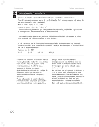 Matemática                                                                    Ensino Fundamental

       Desenvolvendo Competências
  4    O volume do cilindro é calculado multiplicando-se a área da base pela sua altura.
       Como já vimos anteriormente, a área do círculo é igual a þ.r2, portanto, quanto vale a área da
       base desse tanque? E qual seu volume?
       Área da base = 3,14 x 12 = 3,14 m2
       Volume do tanque = 3,14 x 4 = 12,56 m3
       Com esses cálculos percebemos que o tanque não tem capacidade para receber a quantidade
       de pneus picados, portanto precisa-se de mais um tanque.

       I. Se um novo tanque pudesse ser fabricado para sozinho armazenar esse volume de pneus,
       quais deveriam ser, aproximadamente, as suas medidas?

       II. Um engenheiro deseja projetar uma lata cilíndrica para leite condensado que tenha um
       volume de 400 cm3. Se a altura da lata cilíndrica é 8 cm, a medida do raio da base deverá ser
       (em cm) de aproximadamente:
       (Suponha que þ = 3,1)
       a) 4,0       b) 3,5          c) 3,0          d) 2,8



      Sabemos que, em nosso país, muitas pessoas        espaço, seriam utilizados terrenos
      vivem aglomeradas em favelas onde, muitas         retangulares com área de 50 m2 cada um.
      vezes, não há ruas, nem esgotos e nem             Quais seriam as melhores medidas desses
      condições mínimas de sobrevivência.               terrenos para que a área utilizada seja a
      Algumas prefeituras, através de                   maior possível?
      departamentos de urbanização e também de          Por exemplo, um terreno com 2m de frente e
      assistência social, têm investido em              25m de fundo, seria uma boa opção para
      melhorias na qualidade de vida desses             construção de uma casa? Reflita sobre isso e
      moradores.                                        pense em outras possibilidades de medidas do
      Para a urbanização de uma favela, uma             terreno, mantendo essa área, mas que
      prefeitura montou um projeto para melhor          permita melhores condições de moradia.
      aproveitamento de um certo espaço. Nesse          Para você, quais seriam as medidas ideais?




100
 
