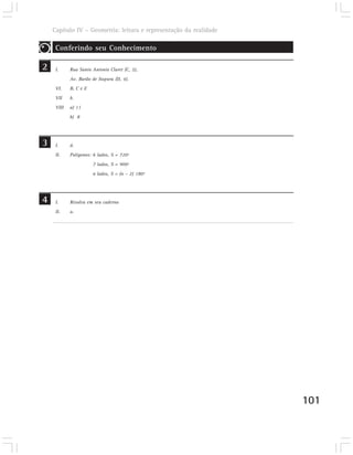 Capítulo IV – Geometria: leitura e representação da realidade

     Conferindo seu Conhecimento

2    I.     Rua Santo Antonio Claret (C, 2),
            Av. Barão de Itapura (D, 4).
     VI.    B, C e E
     VII    b.
     VIII   a) 11
            b) 8




3    I.     d.
     II.    Polígonos: 6 lados, S = 720º
                       7 lados, S = 900º
                       n lados, S = (n – 2) 180º




4
4    I.     Resolva em seu caderno
     II.    a.




                                                                    101
 
