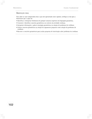 Matemática                                                                          Ensino Fundamental


      ORIENTAÇÃO    FINAL

      Para saber se você compreendeu bem o que está apresentado neste capítulo, verifique se está apto a
      demonstrar que é capaz de:
      • Identificar e interpretar fenômenos de qualquer natureza expressos em linguagem geométrica.
      • Construir e identificar conceitos geométricos no contexto da atividade cotidiana.
      • Interpretar informações e aplicar estratégias geométricas na solução de problemas do cotidiano.
      • Utilizar conceitos geométricos na seleção de argumentos propostos como solução de problemas do
        cotidiano.
      • Recorrer a conceitos geométricos para avaliar propostas de intervenção sobre problemas do cotidiano.




102
 
