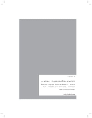 Capítulo V

AS MEDIDAS E A COMPREENSÃO DA REALIDADE
CONSTRUIR   E AMPLIAR NOÇÕES DE GRANDEZAS E MEDIDAS

  PARA A COMPREENSÃO DA REALIDADE E A SOLUÇÃO DE

                            PROBLEMAS DO COTIDIANO.



                                  Dulce Satiko Onaga
 
