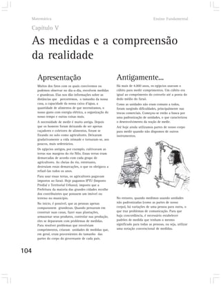 Matemática                                                                          Ensino Fundamental

  Capítulo V

  As medidas e a compreensão
  da realidade
      Apresentação                                         Antigamente...
      Muitos dos fatos com os quais convivemos ou          Há mais de 4.000 anos, os egípcios usavam o
      podemos observar no dia-a-dia, envolvem medidas      cúbito para medir comprimentos. Um cúbito era
      e grandezas. Elas nos dão informações sobre as       igual ao comprimento do cotovelo até a ponta do
      distâncias que percorremos, o tamanho da nossa       dedo médio do faraó.
      casa, a capacidade da nossa caixa d’água, a          Como as unidades não eram comuns a todos,
      quantidade de alimentos de que necessitamos, o       foram surgindo dificuldades, principalmente nas
      nosso gasto com energia elétrica, a organização do   trocas comerciais. Começou-se então a busca por
      nosso tempo e outras coisas mais.                    uma padronização de unidades, o que caracterizou
      A necessidade de medir é muito antiga. Depois        o desenvolvimento da noção de medir.
      que os homens foram deixando de ser apenas           Até hoje ainda utilizamos partes de nosso corpo
      caçadores e coletores de alimentos, foram se         para medir quando não dispomos de outros
      fixando no solo como agricultores. Deixaram          instrumentos.
      gradativamente a vida nômade e tornaram-se, aos
      poucos, mais sedentários.
      Os egípcios antigos, por exemplo, cultivavam as
      terras nas margens do rio Nilo. Essas terras eram
      demarcadas de acordo com cada grupo de
      agricultores. As cheias do rio, entretanto,
      destruíam essas demarcações, o que os obrigava a
      refazê-las todos os anos.
      Para usar essas terras, os agricultores pagavam
      impostos ao faraó. Hoje pagamos IPTU (Imposto
      Predial e Territorial Urbano), imposto que a
      Prefeitura da maioria das grandes cidades recolhe
      dos contribuintes que possuem um imóvel ou
      terreno no município.                                No entanto, quando medimos usando unidades
      No início, é possível, que as pessoas apenas         não padronizadas (como as partes de nosso
      comparassem grandezas. Quando pensaram em            corpo), há variações de uma pessoa para outra, o
      construir suas casas, fazer suas plantações,         que traz problemas de comunicação. Para que
      armazenar seus produtos, controlar sua produção,     haja concordância, é necessário estabelecer
      eles se depararam com problemas de medidas.          padrões de medida que tenham o mesmo
      Para resolver problemas que envolviam                significado para todas as pessoas, ou seja, utilizar
      comprimentos, criaram unidades de medidas que,       uma notação convencional de medidas.
      em geral, eram provenientes do tamanho das
      partes do corpo do governante de cada país.


104
 