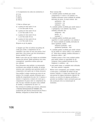 Matemática                                                                                                Ensino Fundamental

      2. O comprimento da corda em centímetros é:                  Nesse sistema (SI):
      a) 11cm.                                                     • a unidade padrão escolhida para medir
      b) 40cm.                                                       comprimento é o metro e seu símbolo é m.
      c) 400cm.                                                      Também utilizamos outras unidades de medida
      d) 440cm.                                                      derivadas do metro. As mais comuns são:
                                                                           quilômetro – km
                                                                           centímetro – cm
      3. Pode-se afirmar que:                                              milímetro – mm
      a) o palmo de João mede 22 cm                                • a unidade padrão escolhida para medir massa é
         e o de Tião mede 20 cm.                                     o quilograma e seu símbolo é kg. Outras
      b) o palmo de João mede 20 cm                                  unidades utilizadas são:
         e o de Tião mede 22 cm.                                           miligrama – mg
      c) o palmo de João mede 20 cm                                        grama – g
         e o de Tião mede 40 cm.                                           tonelada – t
                                                                   • a unidade padrão escolhida para medir
      d) o palmo de João mede 40 cm
                                                                     superfície é o metro quadrado e seu símbolo é
         e o de Tião mede 20 cm.
                                                                     m2. Outras unidades de medida, derivadas do
      Resposta ao pé da página.                                      metro quadrado, usadas:
                                                                           milimetro quadrado – mm2
      4. Imagine que Tião vai utilizar um pedaço de                        quilômetro quadrado – Km2
      corda para medir o comprimento de seu                        • a unidade padrão escolhida para medir volume
      caminhão e que João vai usar seus passos. Você                 de um sólido és o metro cúbico e seu símbolo é
                                                                       3
      pode dizer, com certeza, que eles encontrarão a                m . Além dessa unidade, também utilizamos o
                                                                                           3
      mesma medida? Por quê?                                         decímetro cúbico – dm .
      Medir é uma ação que tem origem nas atividades                   Também usamos o litro como unidade padrão
      comuns das pessoas. Medir grandezas tem como                     para medir volume ou capacidade de um
      conseqüência quantificar muitas ações que                        recipiente. Outra unidade derivada do litro
      nos rodeiam.                                                     freqüente é o mililitro – ml.
      Para efetuarmos uma medição, ou mensuração,                  • para medir tempo, as unidades mais utilizadas
      escolhemos uma unidade de medida, de mesma                     são: hora, minuto e segundo.
      natureza, que a grandeza que queremos medir e a              Muitas vezes conseguimos, por exemplo, estimar
      comparamos com aquilo que se deseja mensurar.                o nosso peso, a velocidade do ônibus em que
      Uma medida é sempre expressa por meio de um                  estamos viajando e o tempo para chegar em casa
      número. Por exemplo, quando afirmamos que a                  sem precisar de algum instrumento especial. No
      medida de comprimento da sala é de 12 passos, o              entanto, no exercício de algumas profissões, a
      número 12 representa o número de vezes que o                 precisão nas medidas é muito necessária para que
      comprimento do passo cabe no comprimento da                  não aconteçam erros na comunicação de
      sala. Ou seja, tomando um passo como unidade                 resultados.
      de medida, o comprimento da sala é 12.
      Dos sistemas de medidas que existem, utilizamos
      o Sistema Internacional de Unidades (SI),
      estabelecido pelo Bureau Internacional de Pesos e
      Medidas, obrigatório no Brasil desde 1962.




106
                                               4) Não, porque o pedaço de corda que Tião utilizou e um passo de João podem ter tamanhos diferentes.
                                                                                                                                    3) Resposta (a).
                                                                                                                                    2) Resposta (d).
 