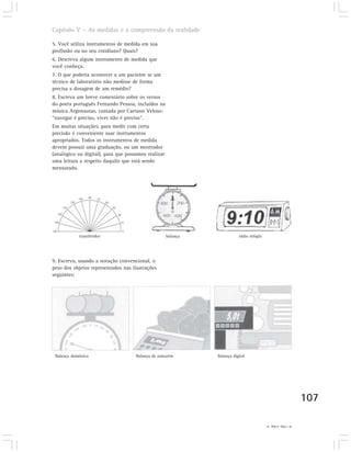 Capítulo V – As medidas e a compreensão da realidade

5. Você utiliza instrumentos de medida em sua
profissão ou no seu cotidiano? Quais?
6. Descreva algum instrumento de medida que
você conheça.
7. O que poderia acontecer a um paciente se um
técnico de laboratório não medisse de forma
precisa a dosagem de um remédio?
8. Escreva um breve comentário sobre os versos
do poeta português Fernando Pessoa, incluídos na
música Argonautas, cantada por Caetano Veloso:
“navegar é preciso, viver não é preciso".
Em muitas situações, para medir com certa
precisão é conveniente usar instrumentos
apropriados. Todos os instrumentos de medida
devem possuir uma graduação, ou um mostrador
(analógico ou digital), para que possamos realizar
uma leitura a respeito daquilo que está sendo
mensurado.




             transferidor                            balança              rádio relógio




9. Escreva, usando a notação convencional, o
peso dos objetos representados nas ilustrações
seguintes:




 Balança doméstica                   Balança de armazém        Balança digital




                                                                                                                107

                                                                                          9) 120g; 2,4kg; 5t.
 