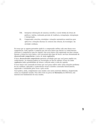 VIII.   Interpretar informações de natureza científica e social obtidas da leitura de
               gráficos e tabelas, realizando previsão de tendência, extrapolação, interpolação
               e interpretação.
       IX.     Compreender conceitos, estratégias e situações matemáticas numéricas para
               aplicá-los a situações diversas no contexto das ciências, da tecnologia e da
               atividade cotidiana.

Os textos que se seguem pretendem ajudá-lo a compreender melhor cada uma dessas nove
competências. Cada capítulo é composto por um texto básico que discute os conhecimentos
referentes à competência tema do capítulo. Esse texto básico está organizado em duas colunas.
Durante a leitura do texto básico, você encontrará dois tipos de boxes: um boxe denominado de
desenvolvendo competências e outro, de texto explicativo.
O boxe desenvolvendo competências apresenta atividades para que você possa ampliar seu
conhecimento. As respostas podem ser encontradas no fim do capítulo. O boxe de texto
explicativo indica possibilidades de leitura e reflexão sobre o tema do capítulo.
O texto básico está construído de forma que você possa refletir sobre várias situações-problema
de seu cotidiano, aplicando o conhecimento técnico-científico construído historicamente,
organizado e transmitido pelos livros e pela escola.
Você poderá, ainda, complementar seus estudos com outros materiais didáticos, freqüentando
cursos ou estudando sozinho. Para obter êxito na prova de Matemática do ENCCEJA, esse
material será fundamental em seus estudos.




                                                                                                  9
 