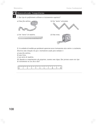 Matemática                                                                     Ensino Fundamental

      Desenvolvendo Competências
  1   I. Que tipo de profissionais utilizam os instrumentos seguintes?

      a) Uma fita métrica.                              b) Um "metro" articulado.




      c) Um “metro" de madeira.                         d) Uma trena.




      II. As unidades de medida que geralmente aparecem nesses instrumentos são o metro e o centímetro.
      Descreva uma situação em que o instrumento usado para medição é:
      a) uma fita métrica.
      b) uma trena.
      c) um metro de madeira.
      III. Quando os comprimentos são pequenos, usamos uma régua. Que pessoas usam esse tipo
      de instrumento no seu dia-a-dia?




108
 