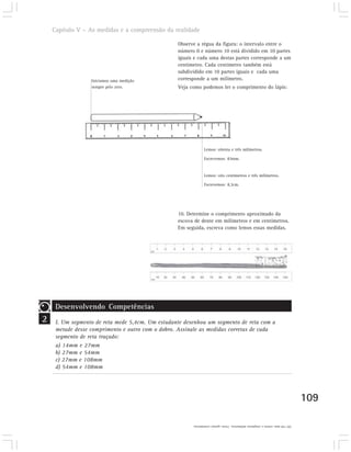 Capítulo V – As medidas e a compreensão da realidade

                                                  Observe a régua da figura: o intervalo entre o
                                                  número 0 e número 10 está dividido em 10 partes
                                                  iguais e cada uma destas partes corresponde a um
                                                  centímetro. Cada centímetro também está
                                                  subdividido em 10 partes iguais e cada uma
                  Iniciamos uma medição           corresponde a um milímetro.
                  sempre pelo zero.               Veja como podemos ler o comprimento do lápis:




                                                               Lemos: oitenta e três milímetros.

                                                               Escrevemos: 83mm.


                                                               Lemos: oito centímetros e três milímetros.

                                                               Escrevemos: 8,3cm.




                                                  10. Determine o comprimento aproximado da
                                                  escova de dente em milímetros e em centímetros.
                                                  Em seguida, escreva como lemos essas medidas.




     Desenvolvendo Competências
2    I. Um segmento de reta mede 5,4cm. Um estudante desenhou um segmento de reta com a
     metade desse comprimento e outro com o dobro. Assinale as medidas corretas de cada
     segmento de reta traçado:
     a) 14mm e 27mm
     b) 27mm e 54mm
     c) 27mm e 108mm
     d) 54mm e 108mm




                                                                                                                               109

                                                        10) 150 mm; centro e cinqüenta milímetros. 15cm; quinze centímetros.
 